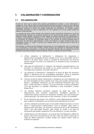 7. COLABORACIÓN Y COORDINACIÓN
7.1 COLABORACIÓN
Si bien es cierto que la policía tiene amplias oportunidades de obtener y reunir información e
inteligencia, no es menos cierto que existen grandes reservas de datos en poder de otros intereses
públicos y privados, datos todos de valor potencial para los fines policiales. La colaboración con otros
organismos aumenta el número de fuentes potenciales de información. En realidad, pueden
presentarse situaciones en que la colaboración con otro organismo es la única manera posible de
obtener un dato particular.
Los agentes del orden suelen sentirse más cómodos cuando intercambian información a través de
redes personales oficiosas. Los contactos oficiosos son con frecuencia más rápidos y eficientes. Sin
embargo, existen peligros intrínsecos en este método de obtener información sin salvaguardias ni
controles ni procedimientos establecidos, por no mencionar la cuestión de la admisibilidad en juicio de
la información así obtenida. Un mecanismo eficaz y que funcione de manera apropiada para el
intercambio de información (especialmente a través de fronteras) no ofrece incentivos para que el
investigador “llame a un amigo” y permite que el agente actúe con confianza sobre la base de la
información recibida.
Sin embargo, no siempre es fácil establecer asociaciones con otros organismos, sea en el propio país
o en el extranjero. A veces esto se debe a trabas jurídicas que restringen el intercambio de datos
(especialmente datos personales), o a razones de seguridad. También hay circunstancias en que los
asociados potenciales persiguen objetivos distintos o tienen un programa de acción distinto.
A. ¿Cómo comparten la información e inteligencia los organismos u
organizaciones encargados de hacer cumplir la ley? ¿Es el intercambio oficial u
oficioso o de ambos tipos? ¿Cómo se comparte la información? ¿Se observan
normas comunes en cuanto a la evaluación y los formatos en que se presenta la
información?
B. ¿Qué tipos de información se comparte? ¿Se transmite automáticamente a los
asociados la información que puede ser de interés potencial? ¿Se realizan
investigaciones conjuntas? ¿Con qué frecuencia?
C. ¿Se almacena la información e inteligencia en bases de datos del ministerio
público a disposición de los investigadores policiales? ¿Tiene el ministerio
público acceso a los datos almacenados en bases de datos policiales?
D. ¿Procura la policía obtener información e inteligencia de otros organismos que
no están encargados de hacer cumplir la ley como, por ejemplo, penitenciarías,
bancos y autoridades tributarias? ¿Se han establecido protocolos para estos
fines? ¿Cómo funciona el sistema? ¿Con qué frecuencia se hacen solicitudes?
¿Con qué frecuencia se responde cabalmente a estas solicitudes? ¿Cuánto
tiempo lleva?
E. ¿Se celebran reuniones periódicas conjuntas de algún tipo entre las
organizaciones para examinar evaluaciones estratégicas generales o
evaluaciones tácticas concretas de inteligencia criminal? ¿Con qué frecuencia?
¿Quién participa? ¿Se toman notas en estas reuniones? ¿Cuál es su resultado?
F. En las situaciones que siguen a los conflictos, ¿existe algún protocolo conjunto
para compartir la inteligencia con las fuerzas de mantenimiento de la paz?
G. ¿Se han establecido protocolos para el intercambio bilateral de datos con otros
países u organizaciones internacionales, como la Interpol? ¿Qué países u
organizaciones participan? ¿Se necesita la autorización de un alto funcionario,
fiscal o juez para poder hacerlo? ¿Hay límites en cuanto a los tipos de
información que pueden compartirse? En caso afirmativo, ¿en qué consisten?
H. ¿Puede hacerse esto directamente o se necesita una Carta Rogatoria? ¿Saben los
agentes cómo hacer una petición de este tipo? ¿Hay una oficina central que se
ocupe de dichas peticiones? ¿Cuánto tiempo, por término medio, tarda en
recibirse la respuesta?
24 Sistemas policiales de información e inteligencia
 