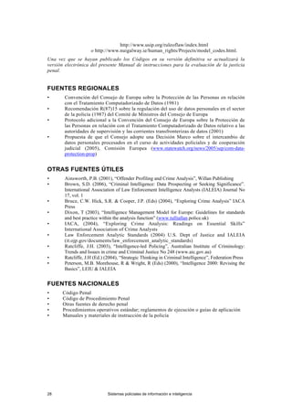 28 Sistemas policiales de información e inteligencia
http://www.usip.org/ruleoflaw/index.html
o http://www.nuigalway.ie/human_rights/Projects/model_codes.html.
Una vez que se hayan publicado los Códigos en su versión definitiva se actualizará la
versión electrónica del presente Manual de instrucciones para la evaluación de la justicia
penal.
FUENTES REGIONALES
• Convención del Consejo de Europa sobre la Protección de las Personas en relación
con el Tratamiento Computadorizado de Datos (1981)
• Recomendación R(87)15 sobre la regulación del uso de datos personales en el sector
de la policía (1987) del Comité de Ministros del Consejo de Europa
• Protocolo adicional a la Convención del Consejo de Europa sobre la Protección de
las Personas en relación con el Tratamiento Computadorizado de Datos relativo a las
autoridades de supervisión y las corrientes transfronterizas de datos (2001)
• Propuesta de que el Consejo adopte una Decisión Marco sobre el intercambio de
datos personales procesados en el curso de actividades policiales y de cooperación
judicial (2005), Comisión Europea (www.statewatch.org/news/2005/sep/com-data-
protection-prop)
OTRAS FUENTES ÚTILES
• Ainsworth, P.B. (2001), “Offender Profiling and Crime Analysis”, Willan Publishing
• Brown, S.D. (2006), “Criminal Intelligence: Data Prospecting or Seeking Significance”.
International Association of Law Enforcement Intelligence Analysts (IALEIA) Journal No
17, vol. 1
• Bruce, C.W. Hick, S.R. & Cooper, J.P. (Eds) (2004), “Exploring Crime Analysis” IACA
Press
• Dixon, T (2003), “Intelligence Management Model for Europe: Guidelines for standards
and best practice within the analysis function” (www.tulliallan.police.uk)
• IACA, (2004), “Exploring Crime Analysis: Readings on Essential Skills”
International Association of Crime Analysts
• Law Enforcement Analytic Standards (2004) U.S. Dept of Justice and IALEIA
(it.ojp.gov/documents/law_enforcement_analytic_standards)
• Ratcliffe, J.H. (2003), “Intelligence-led Policing”, Australian Institute of Criminology:
Trends and Issues in crime and Criminal Justice No 248 (www.aic.gov.au)
• Ratcliffe, J.H (Ed.) (2004), “Strategic Thinking in Criminal Intelligence”, Federation Press
• Peterson, M.B. Morehouse, R & Wright, R (Eds) (2000), “Intelligence 2000: Revising the
Basics”, LEIU & IALEIA
FUENTES NACIONALES
• Código Penal
• Código de Procedimiento Penal
• Otras fuentes de derecho penal
• Procedimientos operativos estándar; reglamentos de ejecución o guías de aplicación
• Manuales y materiales de instrucción de la policía
 