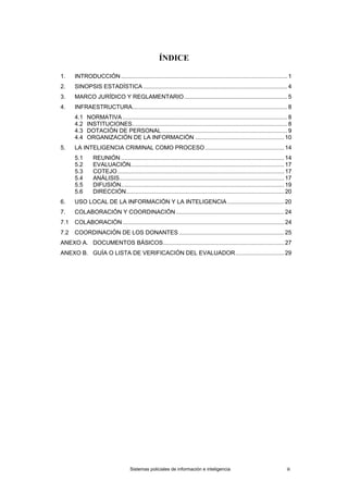 ÍNDICE
1. INTRODUCCIÓN....................................................................................................... 1
2. SINOPSIS ESTADÍSTICA ......................................................................................... 4
3. MARCO JURÍDICO Y REGLAMENTARIO................................................................ 5
4. INFRAESTRUCTURA................................................................................................ 8
4.1 NORMATIVA ...................................................................................................... 8
4.2 INSTITUCIONES................................................................................................ 8
4.3 DOTACIÓN DE PERSONAL.............................................................................. 9
4.4 ORGANIZACIÓN DE LA INFORMACIÓN ....................................................... 10
5. LA INTELIGENCIA CRIMINAL COMO PROCESO................................................. 14
5.1 REUNIÓN ..................................................................................................... 14
5.2 EVALUACIÓN............................................................................................... 17
5.3 COTEJO ....................................................................................................... 17
5.4 ANÁLISIS...................................................................................................... 17
5.5 DIFUSIÓN..................................................................................................... 19
5.6 DIRECCIÓN.................................................................................................. 20
6. USO LOCAL DE LA INFORMACIÓN Y LA INTELIGENCIA ................................... 20
7. COLABORACIÓN Y COORDINACIÓN................................................................... 24
7.1 COLABORACIÓN.................................................................................................... 24
7.2 COORDINACIÓN DE LOS DONANTES ................................................................. 25
ANEXO A. DOCUMENTOS BÁSICOS........................................................................... 27
ANEXO B. GUÍA O LISTA DE VERIFICACIÓN DEL EVALUADOR.............................. 29
Sistemas policiales de información e inteligencia iii
 
