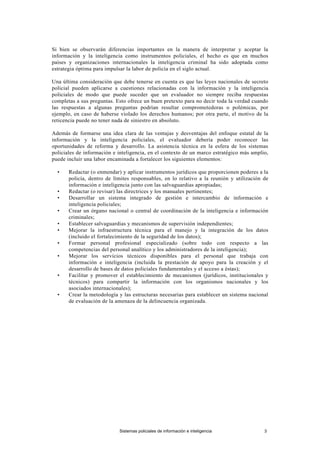 Si bien se observarán diferencias importantes en la manera de interpretar y aceptar la
información y la inteligencia como instrumentos policiales, el hecho es que en muchos
países y organizaciones internacionales la inteligencia criminal ha sido adoptada como
estrategia óptima para impulsar la labor de policía en el siglo actual.
Una última consideración que debe tenerse en cuenta es que las leyes nacionales de secreto
policial pueden aplicarse a cuestiones relacionadas con la información y la inteligencia
policiales de modo que puede suceder que un evaluador no siempre reciba respuestas
completas a sus preguntas. Esto ofrece un buen pretexto para no decir toda la verdad cuando
las respuestas a algunas preguntas podrían resultar comprometedoras o polémicas, por
ejemplo, en caso de haberse violado los derechos humanos; por otra parte, el motivo de la
reticencia puede no tener nada de siniestro en absoluto.
Además de formarse una idea clara de las ventajas y desventajas del enfoque estatal de la
información y la inteligencia policiales, el evaluador debería poder reconocer las
oportunidades de reforma y desarrollo. La asistencia técnica en la esfera de los sistemas
policiales de información e inteligencia, en el contexto de un marco estratégico más amplio,
puede incluir una labor encaminada a fortalecer los siguientes elementos:
• Redactar (o enmendar) y aplicar instrumentos jurídicos que proporcionen poderes a la
policía, dentro de límites responsables, en lo relativo a la reunión y utilización de
información e inteligencia junto con las salvaguardias apropiadas;
• Redactar (o revisar) las directrices y los manuales pertinentes;
• Desarrollar un sistema integrado de gestión e intercambio de información e
inteligencia policiales;
• Crear un órgano nacional o central de coordinación de la inteligencia e información
criminales;
• Establecer salvaguardias y mecanismos de supervisión independientes;
• Mejorar la infraestructura técnica para el manejo y la integración de los datos
(incluido el fortalecimiento de la seguridad de los datos);
• Formar personal profesional especializado (sobre todo con respecto a las
competencias del personal analítico y los administradores de la inteligencia);
• Mejorar los servicios técnicos disponibles para el personal que trabaja con
información e inteligencia (incluida la prestación de apoyo para la creación y el
desarrollo de bases de datos policiales fundamentales y el acceso a éstas);
• Facilitar y promover el establecimiento de mecanismos (jurídicos, institucionales y
técnicos) para compartir la información con los organismos nacionales y los
asociados internacionales);
• Crear la metodología y las estructuras necesarias para establecer un sistema nacional
de evaluación de la amenaza de la delincuencia organizada.
Sistemas policiales de información e inteligencia 3
 