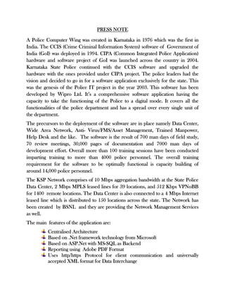 PRESS NOTE
A Police Computer Wing was created in Karnataka in 1976 which was the first in
India. The CCIS (Crime Criminal Information System) software of Government of
India (GoI) was deployed in 1994. CIPA (Common Integrated Police Application)
hardware and software project of GoI was launched across the country in 2004.
Karnataka State Police continued with the CCIS software and upgraded the
hardware with the ones provided under CIPA project. The police leaders had the
vision and decided to go in for a software application exclusively for the state. This
was the genesis of the Police IT project in the year 2003. This software has been
developed by Wipro Ltd. It’s a comprehensive software application having the
capacity to take the functioning of the Police to a digital mode. It covers all the
functionalities of the police department and has a spread over every single unit of
the department.
The precursors to the deployment of the software are in place namely Data Center,
Wide Area Network, Anti- Virus/FMS/Asset Management, Trained Manpower,
Help Desk and the like. The software is the result of 700 man days of field study,
70 review meetings, 30,000 pages of documentation and 7000 man days of
development effort. Overall more than 100 training sessions have been conducted
imparting training to more than 4000 police personnel. The overall training
requirement for the software to be optimally functional is capacity building of
around 14,000 police personnel.
The KSP Network comprises of 10 Mbps aggregation bandwidth at the State Police
Data Center, 2 Mbps MPLS leased lines for 39 locations, and 512 Kbps VPNoBB
for 1400 remote locations. The Data Center is also connected to a 4 Mbps Internet
leased line which is distributed to 150 locations across the state. The Network has
been created by BSNL and they are providing the Network Management Services
as well.
The main features of the application are:
Centralised Architecture
Based on .Net framework technology from Microsoft
Based on ASP.Net with MS-SQL as Backend
Reporting using Adobe PDF Format
Uses http/https Protocol for client communication and universally
accepted XML format for Data Interchange
 