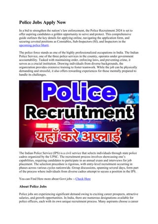 Police Jobs Apply Now
In a bid to strengthen the nation’s law enforcement, the Police Recruitment 2024 is set to
offer aspiring candidates a golden opportunity to serve and protect. This comprehensive
guide outlines the key details for applying online, navigating the application form, and
securing coveted positions as Constables, Sub-Inspectors (SI), and Inspectors in the
upcoming police bharti.
The police force stands as one of the highly professionalized occupations in India. The Indian
Police Service, one of the three police services in the country, operates under government
accountability. Tasked with maintaining order, enforcing laws, and preventing crime, it
serves as a crucial institution. Drawing individuals from diverse backgrounds, the
organization provides extensive training to foster teamwork. While the job can be physically
demanding and stressful, it also offers rewarding experiences for those mentally prepared to
handle its challenges.
The Indian Police Service (IPS) is a civil service that selects individuals through state police
cadres organized by the UPSC. The recruitment process involves showcasing one’s
capabilities, requiring candidates to participate in an annual exam and interviews for job
placement. The selection procedure is rigorous, with entry-level recruitment occurring in
phases across various cycles nationwide. Group discussions, spanning several days, form part
of the process where individuals from diverse cadres attempt to secure a position in the IPS.
You can Find Here more about Govt jobs :- Check Here
About Police Jobs
Police jobs are experiencing significant demand owing to exciting career prospects, attractive
salaries, and growth opportunities. In India, there are numerous designations available for
police officers, each with its own unique recruitment process. Many aspirants choose a career
 