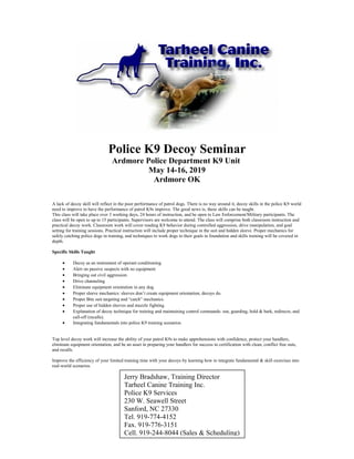 Police K9 Decoy Seminar
Ardmore Police Department K9 Unit
May 14-16, 2019
Ardmore OK
A lack of decoy skill will reflect in the poor performance of patrol dogs. There is no way around it, decoy skills in the police K9 world
need to improve to have the performance of patrol K9s improve. The good news is, these skills can be taught.
This class will take place over 3 working days, 24 hours of instruction, and be open to Law Enforcement/Military participants. The
class will be open to up to 15 participants. Supervisors are welcome to attend. The class will comprise both classroom instruction and
practical decoy work. Classroom work will cover reading K9 behavior during controlled aggression, drive manipulation, and goal
setting for training sessions. Practical instruction will include proper technique in the suit and hidden sleeve. Proper mechanics for
safely catching police dogs in training, and techniques to work dogs to their goals in foundation and skills training will be covered in
depth.
Specific Skills Taught
• Decoy as an instrument of operant conditioning.
• Alert on passive suspects with no equipment
• Bringing out civil aggression.
• Drive channeling
• Eliminate equipment orientation in any dog.
• Proper sleeve mechanics: sleeves don’t create equipment orientation, decoys do.
• Proper Bite suit targeting and “catch” mechanics.
• Proper use of hidden sleeves and muzzle fighting.
• Explanation of decoy technique for training and maintaining control commands: out, guarding, hold & bark, redirects, and
call-off (recalls).
• Integrating fundamentals into police K9 training scenarios.
Top level decoy work will increase the ability of your patrol K9s to make apprehensions with confidence, protect your handlers,
eliminate equipment orientation, and be an asset in preparing your handlers for success in certification with clean, conflict free outs,
and recalls.
Improve the efficiency of your limited training time with your decoys by learning how to integrate fundamental & skill exercises into
real-world scenarios.
Jerry Bradshaw, Training Director
Tarheel Canine Training Inc.
Police K9 Services
230 W. Seawell Street
Sanford, NC 27330
Tel. 919-774-4152
Fax. 919-776-3151
Cell. 919-244-8044 (Sales & Scheduling)
 