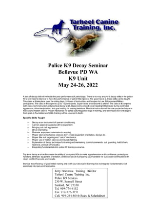 Police K9 Decoy Seminar
Bellevue PD WA
K9 Unit
May 24-26, 2022
A lack of decoy skill w illreflect in the poor performance of patroldogs. There is no w ay around it, decoy skills in the police
K9 w orld need to improve to have the performance of patrol K9s improve. The good new s is, these skills can be taught.
This class w illtake place over 3 w orking days, 24 hours of instruction, and be open to Law Enforcement/Military
participants. The class w illbe open to up to 15 participants. Supervisors are welcome to attend. The class w illcomprise
both classroominstruction and practicaldecoy w ork. Classroomw orkwillcover reading K9 behavior during controlled
aggression, drive manipulation, and goal setting for training sessions. Practicalinstruction w ill include proper technique in
the suit and hidden sleeve. Proper mechanics for safely catching police dogs in training, and techniques to w orkdogs to
their goals in foundation and skills training w illbe covered in depth.
Specific Skills Taught
 Decoy as an instrument of operant conditioning.
 Alert on passive suspectswith no equipment
 Bringing out civil aggression.
 Drive channeling
 Eliminate equipment orientation in any dog.
 Proper sleeve mechanics: sleeves don’t create equipment orientation, decoys do.
 Proper Bite suit targeting and “catch” mechanics.
 Proper use of hidden sleeves and muzzle fighting.
 Explanation of decoy technique for training and maintaining controlcommands: out, guarding, hold & bark,
redirects, and call-off (recalls).
 Integrating fundamentals into police K9 training scenarios.
Top level decoy w orkwillincrease the ability of your patrol K9s to make apprehensions w ith confidence, protect your
handlers, eliminate equipment orientation, and be an asset in preparing your handlers for successin certification with
clean, conflict free outs, and recalls.
Improve the efficiency of yourlimited training time w ith your decoys by learning how to integrate fundamental& skill
exercises into real-world scenarios.
Jerry Bradshaw, Training Director
Tarheel Canine Training Inc.
Police K9 Services
230 W. Seawell Street
Sanford, NC 27330
Tel. 919-774-4152
Fax. 919-776-3151
Cell. 919-244-8044 (Sales & Scheduling)
 