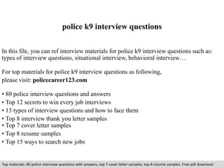 police k9 interview questions 
In this file, you can ref interview materials for police k9 interview questions such as: 
types of interview questions, situational interview, behavioral interview… 
For top materials for police k9 interview questions as following, 
please visit: policecareer123.com 
• 80 police interview questions and answers 
• Top 12 secrets to win every job interviews 
• 13 types of interview questions and how to face them 
• Top 8 interview thank you letter samples 
• Top 7 cover letter samples 
• Top 8 resume samples 
• Top 15 ways to search new jobs 
Top materials: 80 police interview questions with answers, top 7 cover letter samples, top 8 resume samples. Free pdf download 
 