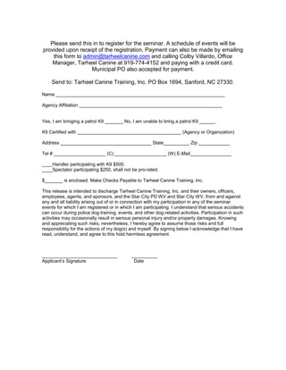Please send this in to register for the seminar. A schedule of events will be
provided upon receipt of the registration. Payment can also be made by emailing
this form to admin@tarheelcanine.com and calling Colby Villardo, Office
Manager, Tarheel Canine at 919-774-4152 and paying with a credit card.
Municipal PO also accepted for payment.
Send to: Tarheel Canine Training, Inc. PO Box 1694, Sanford, NC 27330.
Name _________________________________________________________________
Agency Affiliation _______________________________________________________
Yes, I am bringing a patrol K9 _______ No, I am unable to bring a patrol K9 ______.
K9 Certified with ________________________________________ (Agency or Organization)
Address ___________________________________ State__________ Zip ____________
Tel # ____________________ (C) ____________________ (W) E-Mail________________
____Handler participating with K9 $500.
____Spectator participating $250, shall not be pro-rated.
$_______ is enclosed. Make Checks Payable to Tarheel Canine Training, Inc.
This release is intended to discharge Tarheel Canine Training, Inc. and their owners, officers,
employees, agents, and sponsors, and the Star City PD WV and Star City WV, from and against
any and all liability arising out of or in connection with my participation in any of the seminar
events for which I am registered or in which I am participating. I understand that serious accidents
can occur during police dog training, events, and other dog-related activities. Participation in such
activities may occasionally result in serious personal injury and/or property damages. Knowing
and appreciating such risks, nevertheless, I hereby agree to assume those risks and full
responsibility for the actions of my dog(s) and myself. By signing below I acknowledge that I have
read, understand, and agree to this hold harmless agreement.
_____________________________ __________
Applicant’s Signature Date
 