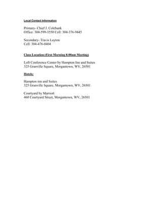 Local Contact Information
Primary- Chief J. Colebank
Office: 304-599-3550 Cell: 304-376-9445
Secondary- Travis Layton
Cell: 304-476-0404
Class Location (First Morning 8:00am Meeting)
Loft Conference Center by Hampton Inn and Suites
325 Granville Square, Morgantown, WV, 26501
Hotels:
Hampton inn and Suites
325 Granville Square, Morgantown, WV, 26501
Courtyard by Marriott
460 Courtyard Street, Morgantown, WV, 26501
 