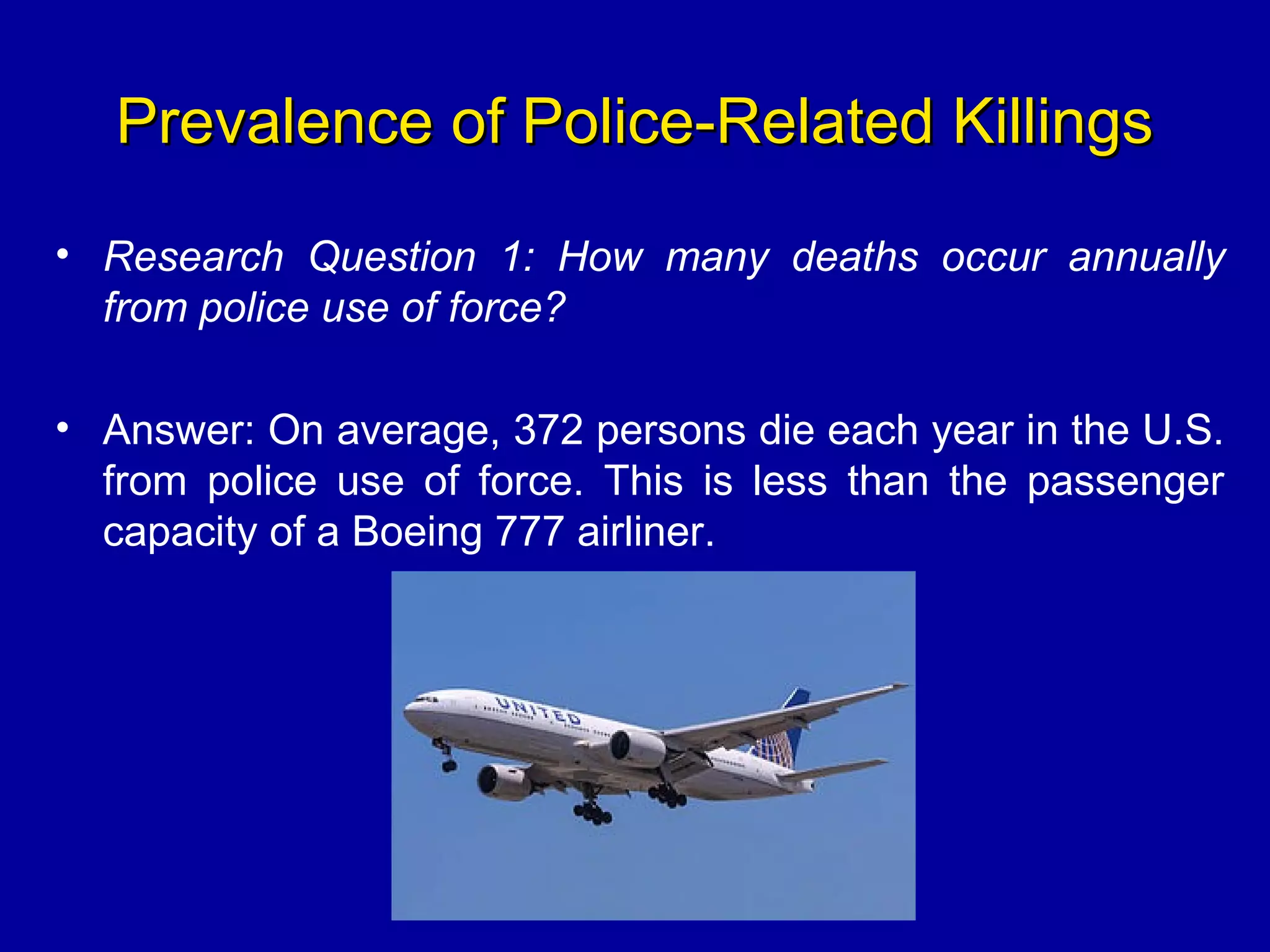 Prevalence of Police-Related KillingsPrevalence of Police-Related Killings
• Research Question 1: How many deaths occur annually
from police use of force?
• Answer: On average, 372 persons die each year in the U.S.
from police use of force. This is less than the passenger
capacity of a Boeing 777 airliner.
 