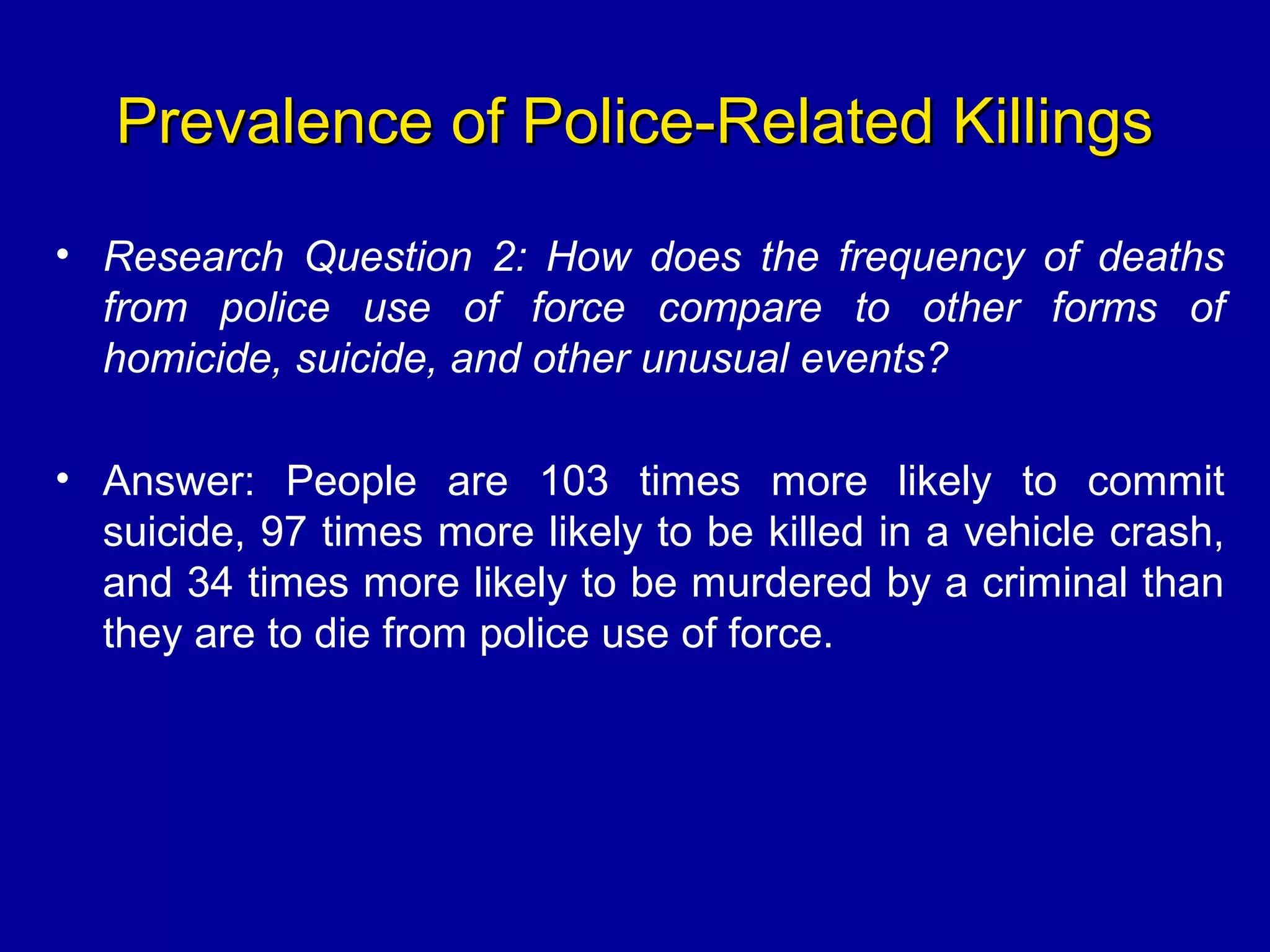 Prevalence of Police-Related KillingsPrevalence of Police-Related Killings
• Research Question 2: How does the frequency of deaths
from police use of force compare to other forms of
homicide, suicide, and other unusual events?
• Answer: People are 103 times more likely to commit
suicide, 97 times more likely to be killed in a vehicle crash,
and 34 times more likely to be murdered by a criminal than
they are to die from police use of force.
 