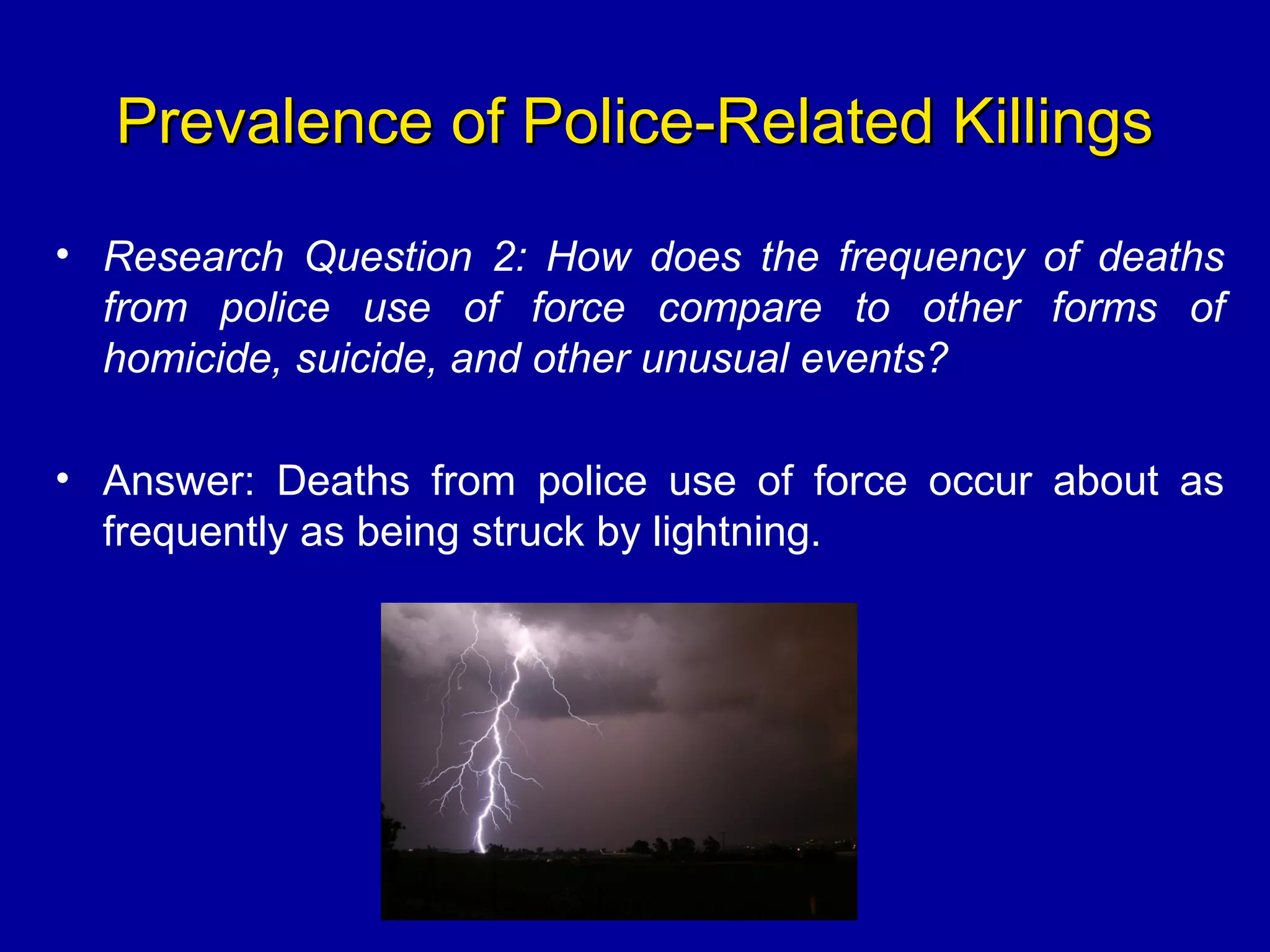 Prevalence of Police-Related KillingsPrevalence of Police-Related Killings
• Research Question 2: How does the frequency of deaths
from police use of force compare to other forms of
homicide, suicide, and other unusual events?
• Answer: Deaths from police use of force occur about as
frequently as being struck by lightning.
 