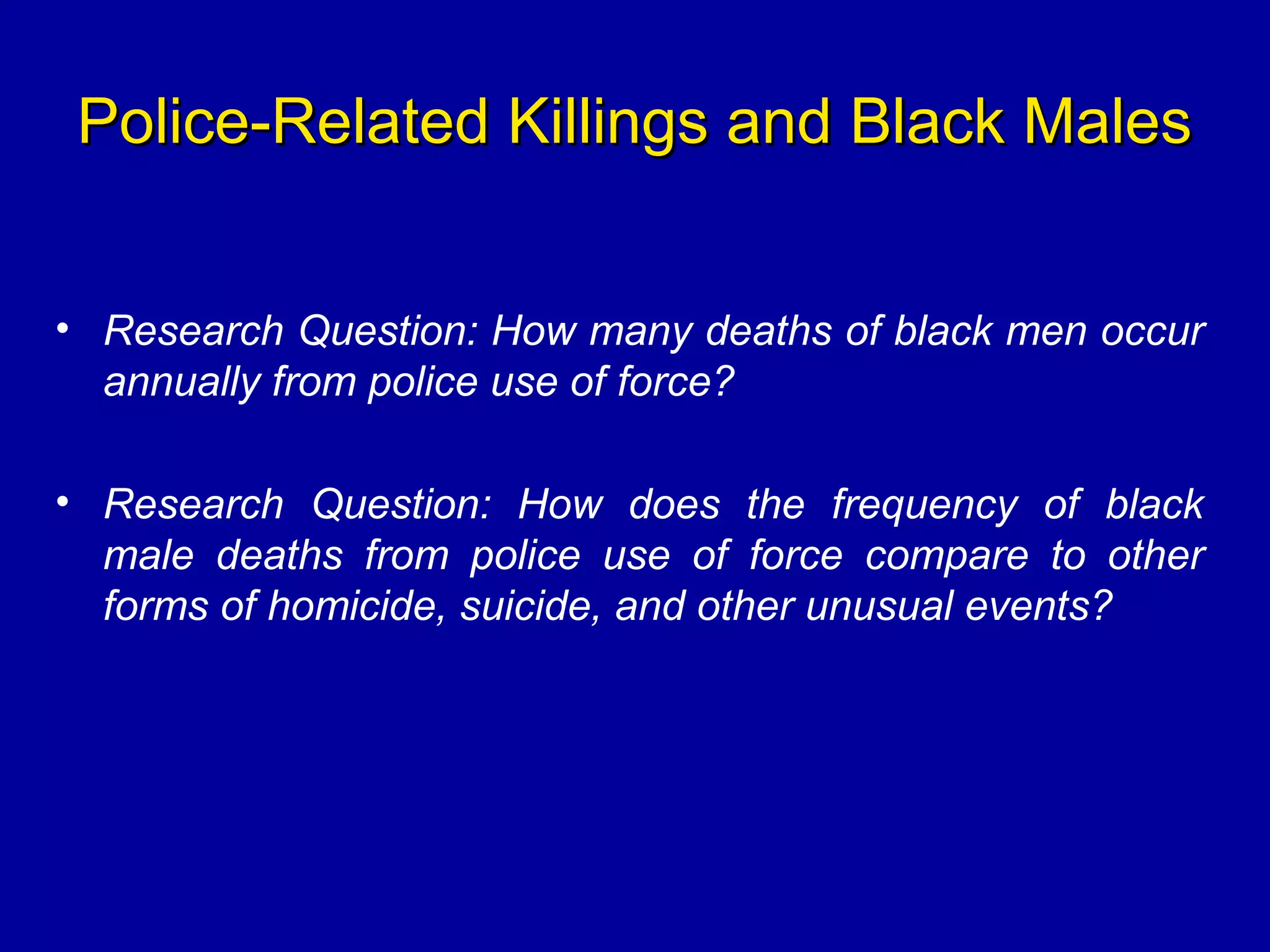 Police-Related Killings and Black MalesPolice-Related Killings and Black Males
• Research Question: How many deaths of black men occur
annually from police use of force?
• Research Question: How does the frequency of black
male deaths from police use of force compare to other
forms of homicide, suicide, and other unusual events?
 