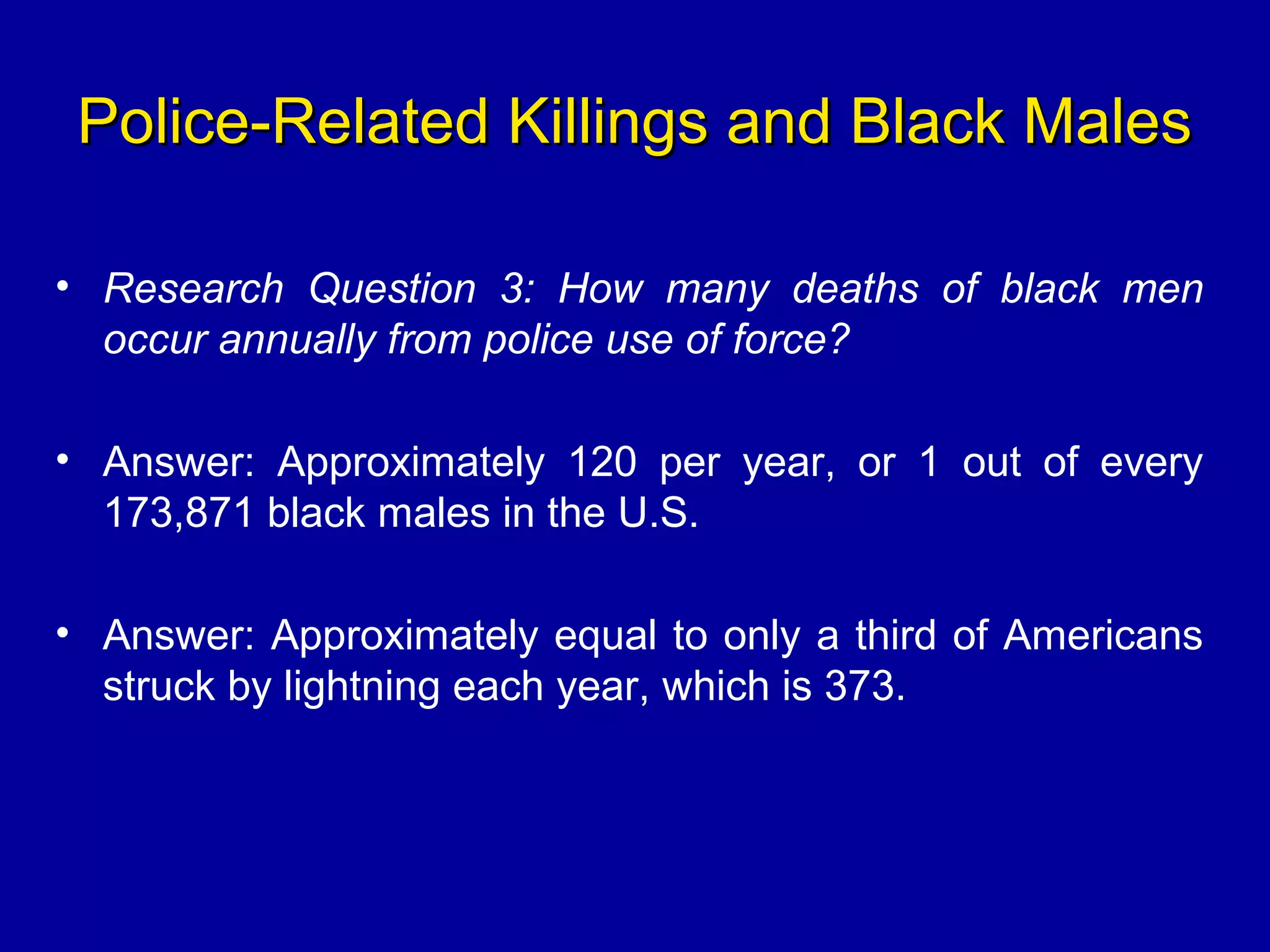 Police-Related Killings and Black MalesPolice-Related Killings and Black Males
• Research Question 3: How many deaths of black men
occur annually from police use of force?
• Answer: Approximately 120 per year, or 1 out of every
173,871 black males in the U.S.
• Answer: Approximately equal to only a third of Americans
struck by lightning each year, which is 373.
 