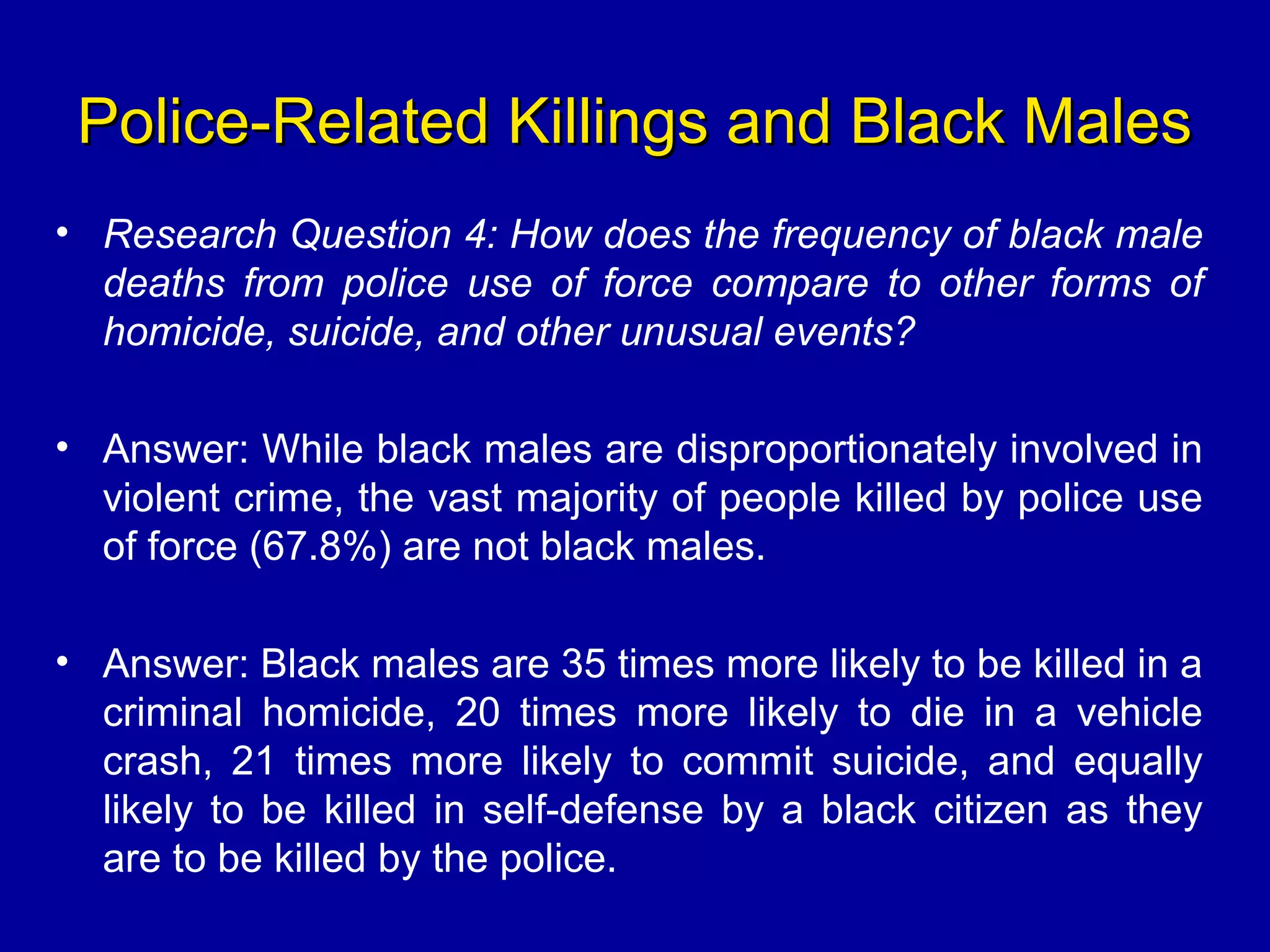 Police-Related Killings and Black MalesPolice-Related Killings and Black Males
• Research Question 4: How does the frequency of black male
deaths from police use of force compare to other forms of
homicide, suicide, and other unusual events?
• Answer: While black males are disproportionately involved in
violent crime, the vast majority of people killed by police use
of force (67.8%) are not black males.
• Answer: Black males are 35 times more likely to be killed in a
criminal homicide, 20 times more likely to die in a vehicle
crash, 21 times more likely to commit suicide, and equally
likely to be killed in self-defense by a black citizen as they
are to be killed by the police.
 