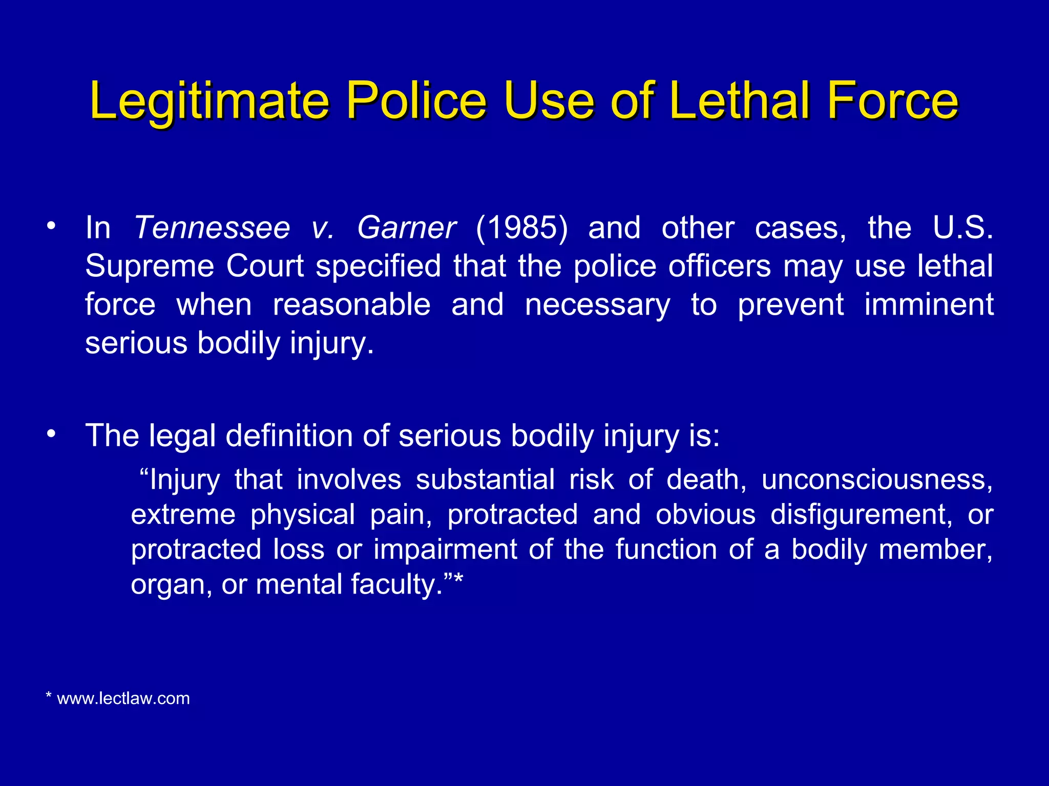 Legitimate Police Use of Lethal ForceLegitimate Police Use of Lethal Force
• In Tennessee v. Garner (1985) and other cases, the U.S.
Supreme Court specified that the police officers may use lethal
force when reasonable and necessary to prevent imminent
serious bodily injury.
• The legal definition of serious bodily injury is:
“Injury that involves substantial risk of death, unconsciousness,
extreme physical pain, protracted and obvious disfigurement, or
protracted loss or impairment of the function of a bodily member,
organ, or mental faculty.”*
* www.lectlaw.com
 