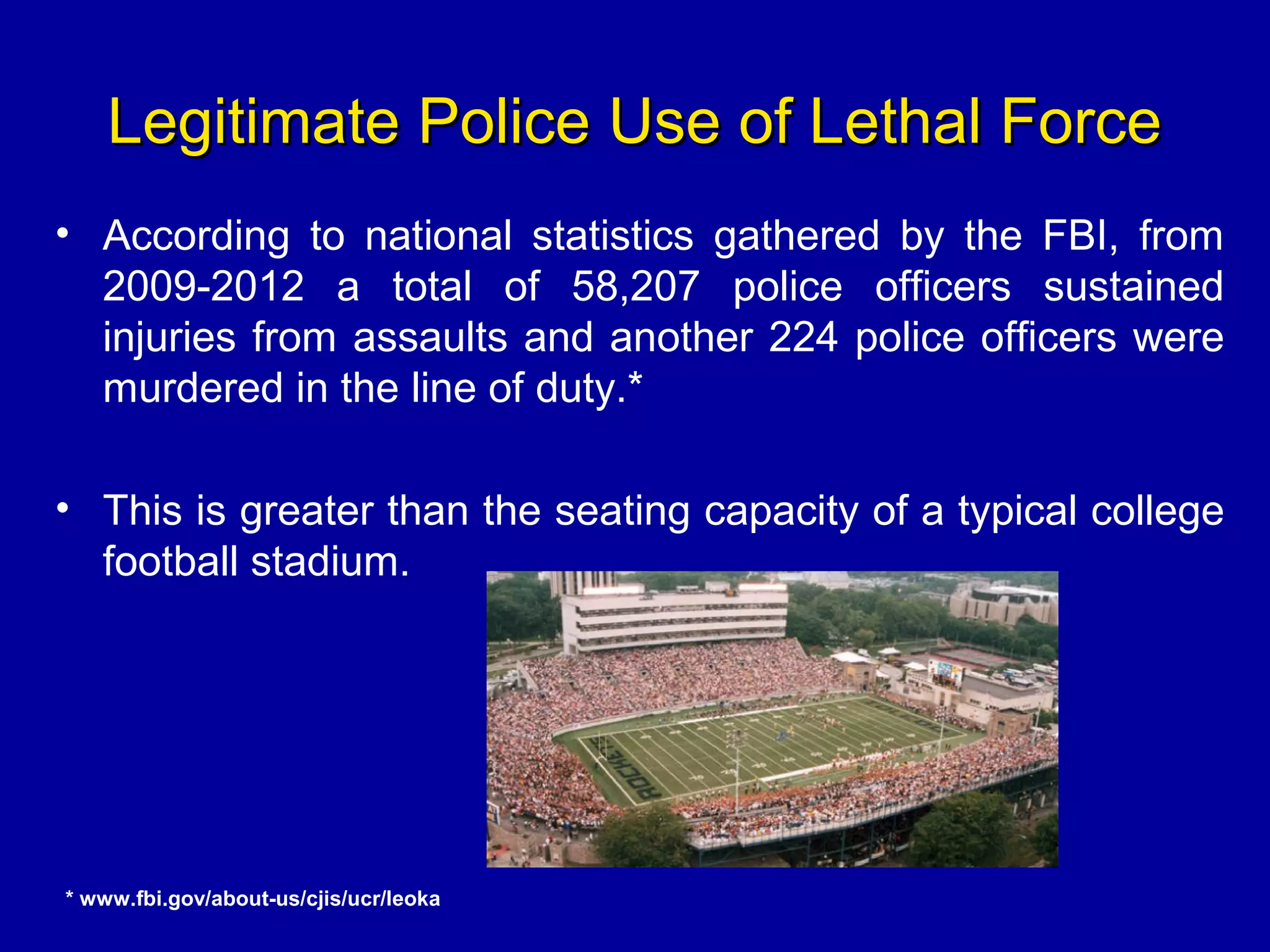 Legitimate Police Use of Lethal ForceLegitimate Police Use of Lethal Force
• According to national statistics gathered by the FBI, from
2009-2012 a total of 58,207 police officers sustained
injuries from assaults and another 224 police officers were
murdered in the line of duty.*
• This is greater than the seating capacity of a typical college
football stadium.
* www.fbi.gov/about-us/cjis/ucr/leoka
 