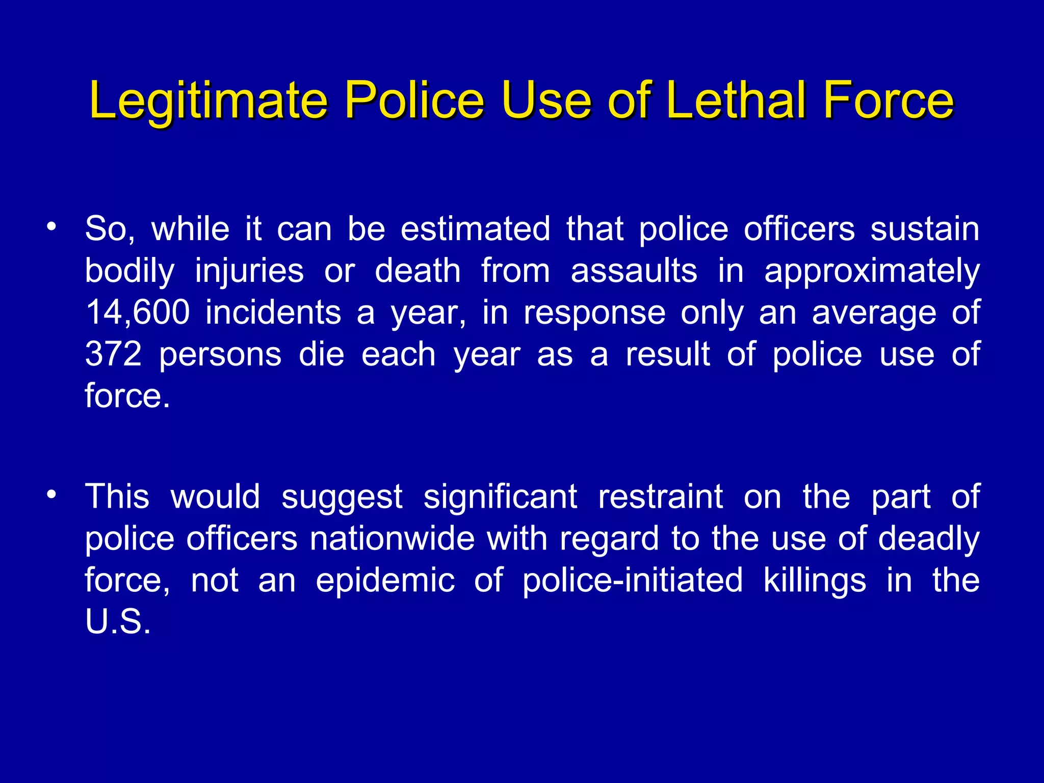 Legitimate Police Use of Lethal ForceLegitimate Police Use of Lethal Force
• So, while it can be estimated that police officers sustain
bodily injuries or death from assaults in approximately
14,600 incidents a year, in response only an average of
372 persons die each year as a result of police use of
force.
• This would suggest significant restraint on the part of
police officers nationwide with regard to the use of deadly
force, not an epidemic of police-initiated killings in the
U.S.
 