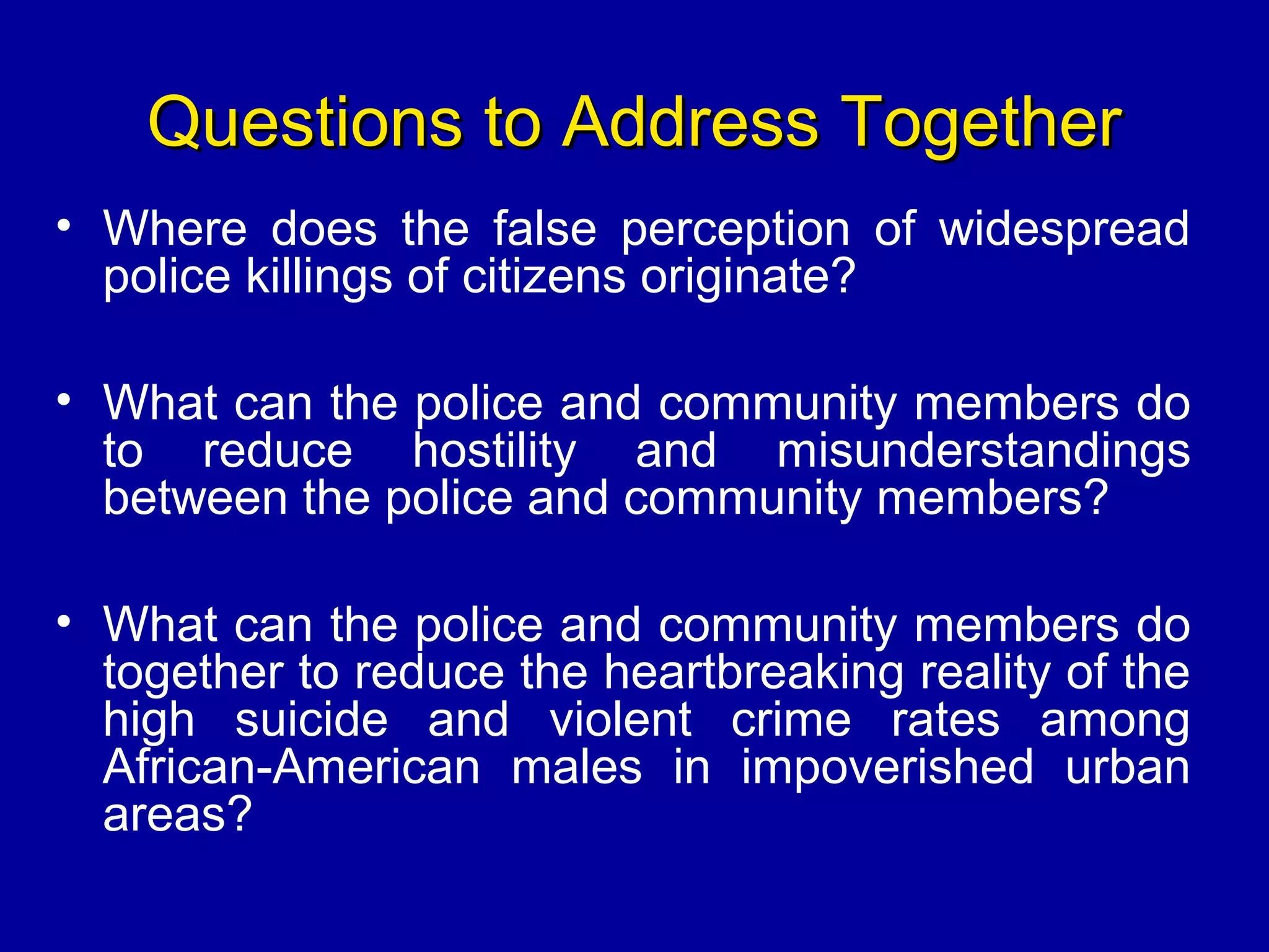 Questions to Address TogetherQuestions to Address Together
• Where does the false perception of widespread
police killings of citizens originate?
• What can the police and community members do
to reduce hostility and misunderstandings
between the police and community members?
• What can the police and community members do
together to reduce the heartbreaking reality of the
high suicide and violent crime rates among
African-American males in impoverished urban
areas?
 