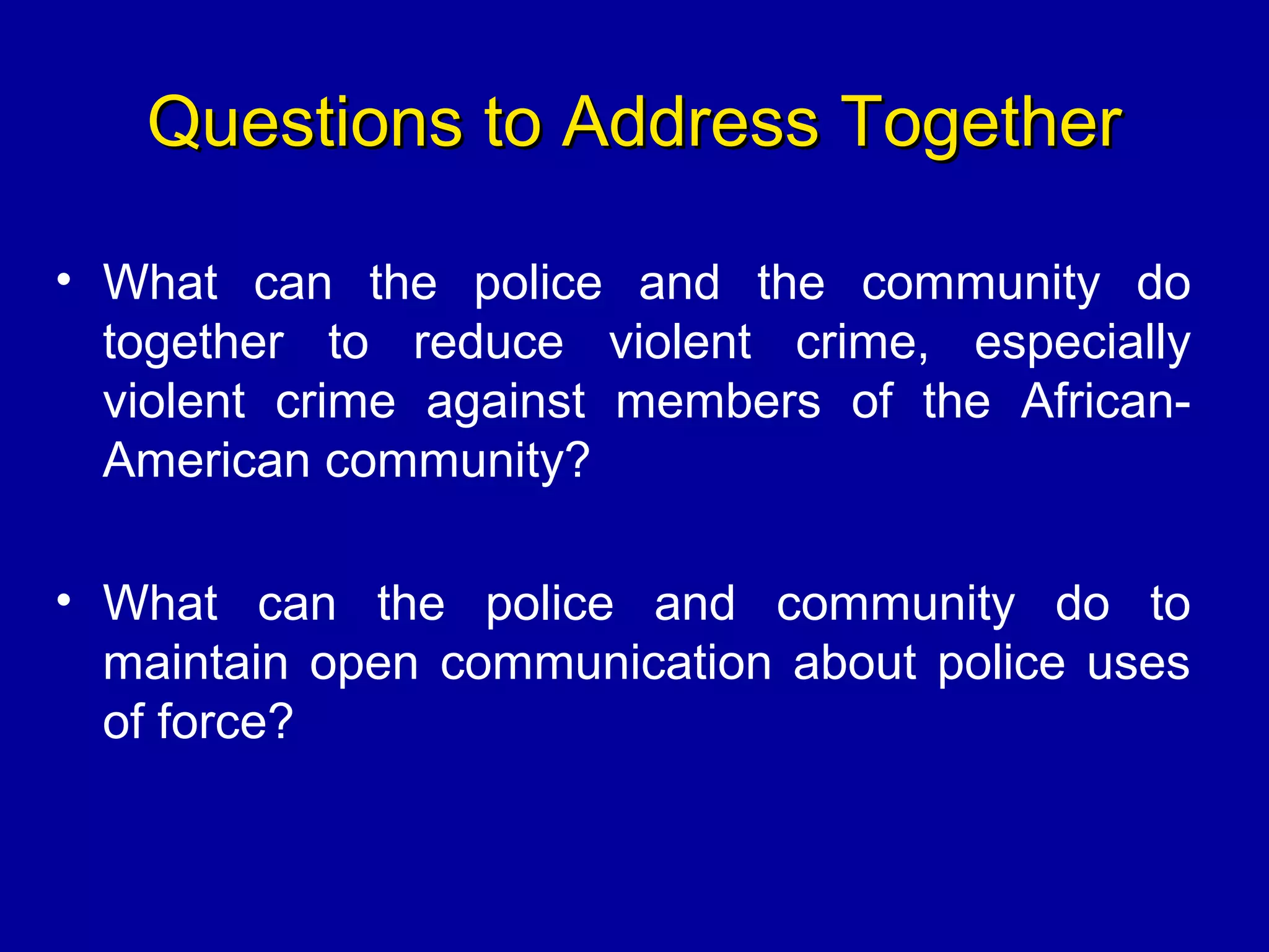 Questions to Address TogetherQuestions to Address Together
• What can the police and the community do
together to reduce violent crime, especially
violent crime against members of the African-
American community?
• What can the police and community do to
maintain open communication about police uses
of force?
 