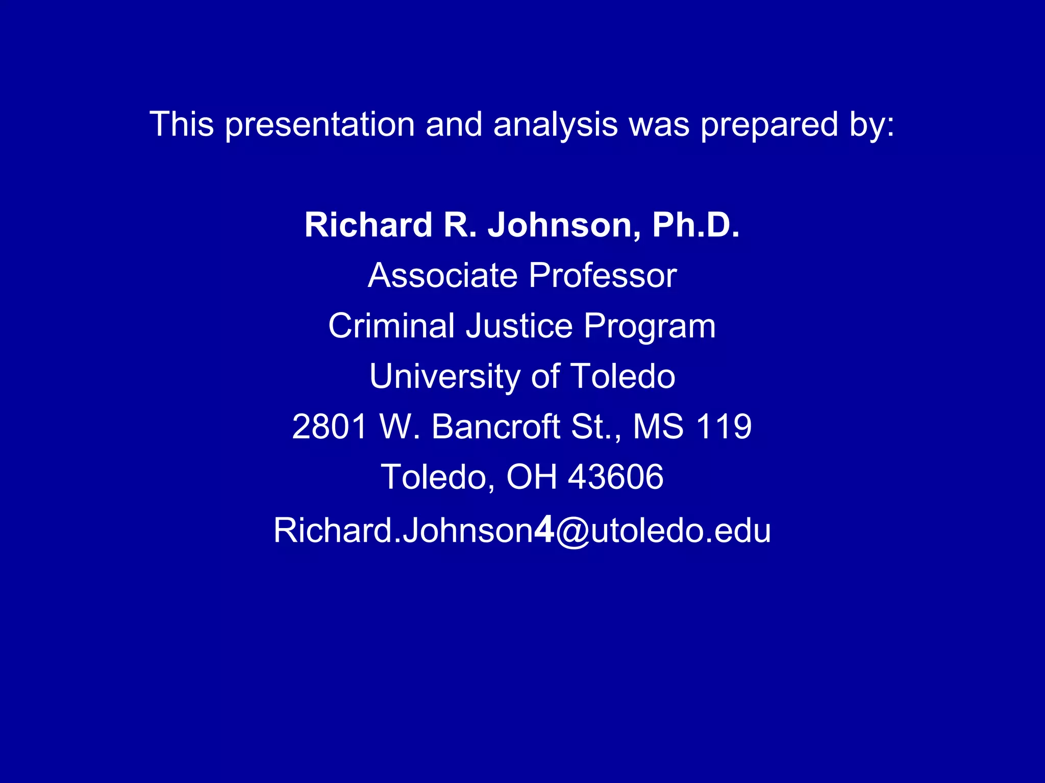 This presentation and analysis was prepared by:
Richard R. Johnson, Ph.D.
Associate Professor
Criminal Justice Program
University of Toledo
2801 W. Bancroft St., MS 119
Toledo, OH 43606
Richard.Johnson4@utoledo.edu
 
