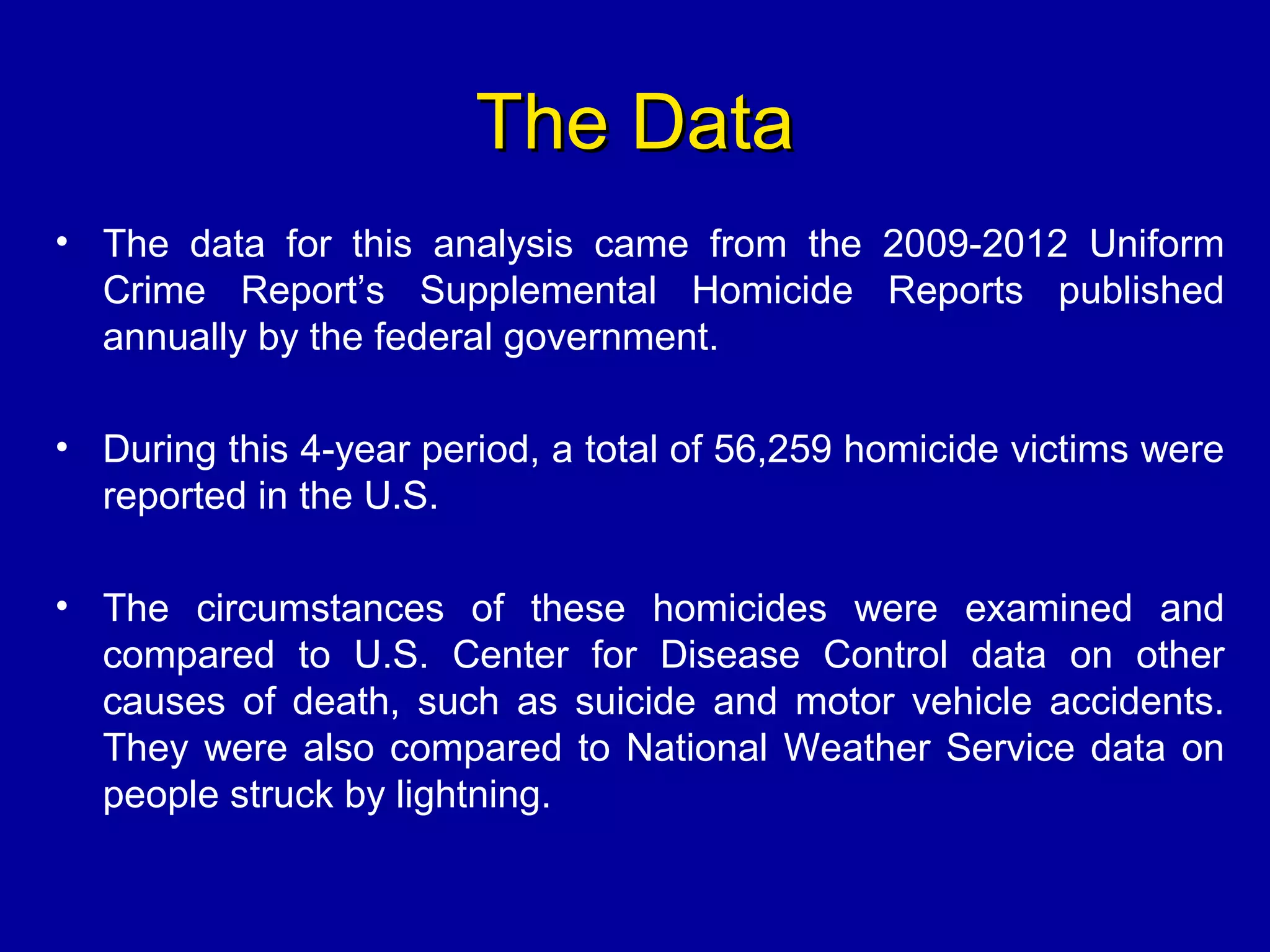 The DataThe Data
• The data for this analysis came from the 2009-2012 Uniform
Crime Report’s Supplemental Homicide Reports published
annually by the federal government.
• During this 4-year period, a total of 56,259 homicide victims were
reported in the U.S.
• The circumstances of these homicides were examined and
compared to U.S. Center for Disease Control data on other
causes of death, such as suicide and motor vehicle accidents.
They were also compared to National Weather Service data on
people struck by lightning.
 