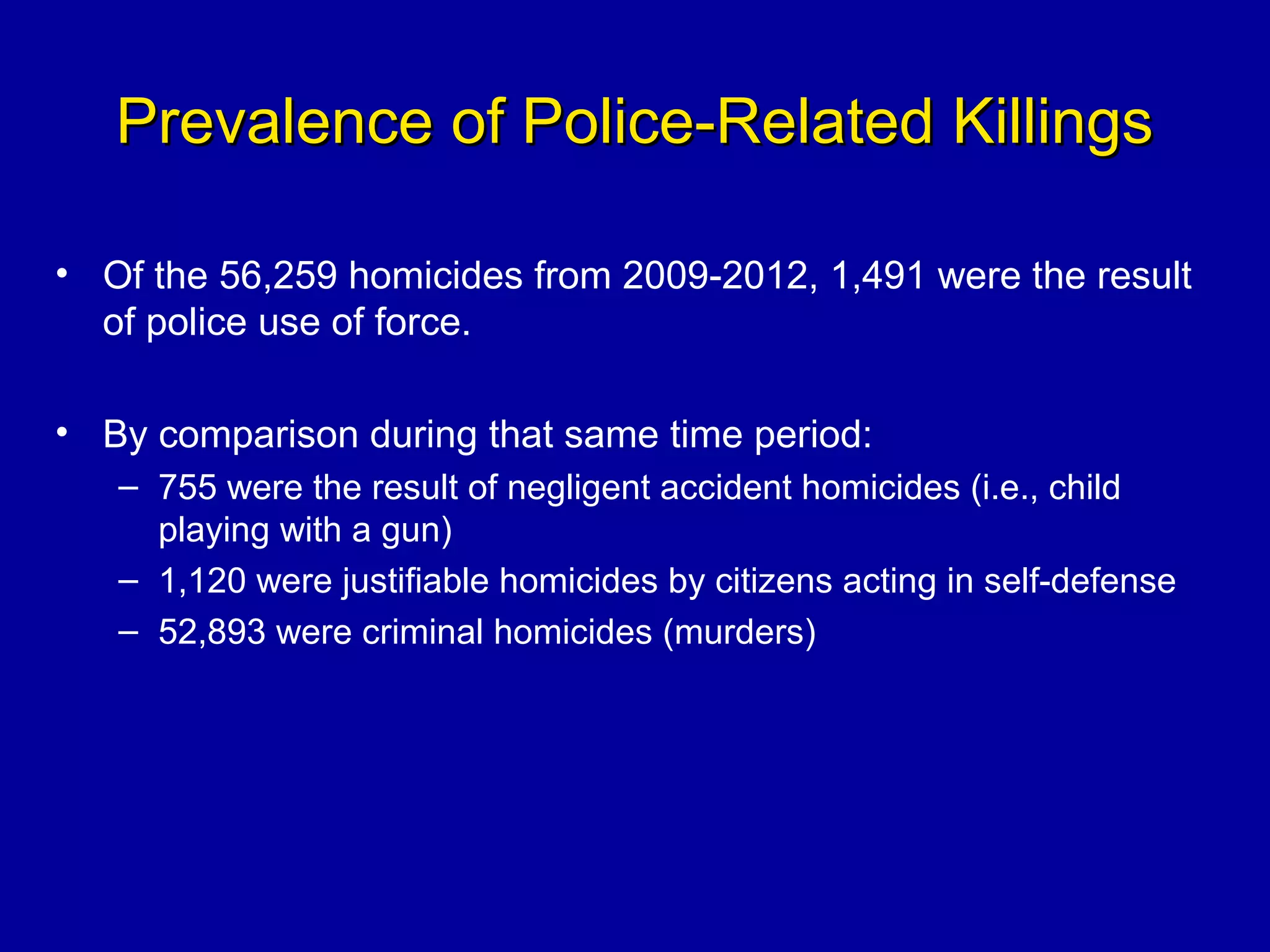 Prevalence of Police-Related KillingsPrevalence of Police-Related Killings
• Of the 56,259 homicides from 2009-2012, 1,491 were the result
of police use of force.
• By comparison during that same time period:
– 755 were the result of negligent accident homicides (i.e., child
playing with a gun)
– 1,120 were justifiable homicides by citizens acting in self-defense
– 52,893 were criminal homicides (murders)
 