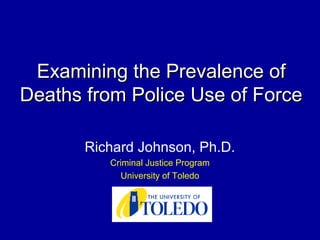 Examining the Prevalence ofExamining the Prevalence of
Deaths from Police Use of ForceDeaths from Police Use of Force
Richard Johnson, Ph.D.
Criminal Justice Program
University of Toledo
 