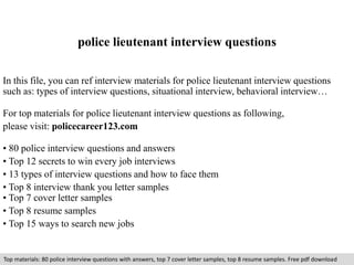 police lieutenant interview questions 
In this file, you can ref interview materials for police lieutenant interview questions 
such as: types of interview questions, situational interview, behavioral interview… 
For top materials for police lieutenant interview questions as following, 
please visit: policecareer123.com 
• 80 police interview questions and answers 
• Top 12 secrets to win every job interviews 
• 13 types of interview questions and how to face them 
• Top 8 interview thank you letter samples 
• Top 7 cover letter samples 
• Top 8 resume samples 
• Top 15 ways to search new jobs 
Top materials: 80 police interview questions with answers, top 7 cover letter samples, top 8 resume samples. Free pdf download 
 