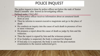 POLICE INQUEST
3
The police inquest is done by police officer not below the rank of Senior
Head Constable also known as Investigating officer.
Defined under 174 Cr.P.C
 At first police officer receives information about an unnatural death
from an area
 Then he informs to nearest executive magistrate and go to the place of
death
 He conducts an inquiry into the cause of such death in presence of two
or more witnesses
 He prepares a report about the cause of death as judge by him and the
witnesses.
 Then the report is signed by him and the witnesses present.
 If no foulplay is suspected, the body is released for disposal
 If foul play is is suspected, the body is sent for the post mortem
examination to the nearest authorized govt.
 