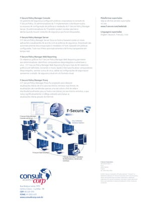 F-Secure Policy Manager Console
Os gestores de segurança conﬁguram políticas corporativas na console do
F-Secure Policy. Os administradores de TI implementam e distribuem todos
os arquivos de conﬁguração de políticas e instalação do F-Secure Policy Manager
Server. Os administradores de TI também podem receber alarmes e
alertas quando houver violações de segurança que foram bloqueadas.
F-Secure Policy Manager Server
O F-Secure Policy Manager Server força os hosts a baixarem todas as novas
aplicações e atualizações de acordo com as políticas de segurança. Downloads são
automaticamente descompactados e instalados no host, baseado em políticas
conﬁguradas. Tudo isso é feito automaticamente e de forma transparente em
tempo real.
F-Secure Policy Manager Web Reporting
Os relatórios gráﬁcos no F-Secure Policy Manager Web Reporting permitem
aos administradores identiﬁcar computadores desprotegidos e vulneráveis a
vírus. O F-Secure Policy Manager Web Reporting fornece mais de 40 relatórios
gráﬁcos pré-deﬁnidos, tornando-o muito rápido e fácil para localizar computadores
desprotegidos, rastrear surtos de vírus, validar as conﬁgurações de segurnaça e
apresentar o estado de segurança atual em um formato visual.
F-Secure Policy Manager Proxy
O F-Secure Policy Manager Proxy foi projetado para oferecer
atualizações diárias de vírus para escritórios remotos mais lentos. As
atualizações são transferidas apenas uma vez sobre o link de rede e
distribuída localmente para os hosts e servidores nos escritórios remotos, o que
reduz signiﬁcativamente o tráfego utilizado para baixar as
atualizações diárias através da Internet.
Plataformas suportadas
Veja as últimas versões suportadas
no site:
www.f-secure.com/webclub
Linguagens suportadas
English, Deutsch, Français,
F-Secure Corporation
Tammasaarenkatu 7
PL 24
00181 Helsinki
Finland
Tel. +358 9 2520 0700
© 2012 F-Secure Corporation. All rights reserved. "F-Secure" is a
registered trademark of F-Secure Corporation and F-Secure product
names and symbols/logos are either trademarks or registered
trademarks of F-Secure Corporation. All product names referenced
herein are trademarks or registered trademarks of their respective
companies.
Rua Mateus Leme, 1970
Centro Cívico - Curitiba - PR
CEP: 80.530-010
FONE: 41-3350-6151
www.consultcorp.com.br
 