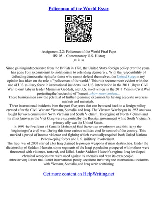 Policeman of the World Essay
Assignment 2.2: Policeman of the World Final Pape
HIS105 – Contemporary U.S. History
3/15/14
Since gaining independence from the British in 1776, the United States foreign policy over the years
has gone from expansionist to isolationism to defending democracy. With the responsibility of
defending democratic rights for those who cannot defend themselves, the United States in my
opinion has taken on the role of "policeman of the world." This role became more evident with the
use of U.S. military force in international incidents like U.S. intervention in the 2011 Libyan Civil
War to oust Libyan leader Muammar Gaddafi, and U.S. involvement in the 2011 Yemeni Civil War
protesting the leadership of Yemeni...show more content...
These businessmen saw the potential of further economic expansion by having access to overseas
markets and materials.
Three international incidents from the past five years that can be traced back to a foreign policy
created after the Civil War are Vietnam, Somalia, and Iraq. The Vietnam War began in 1955 and was
fought between communist North Vietnam and South Vietnam. The regime of North Vietnam and
its allies known as the Viet Cong were supported by the Russian government while South Vietnam's
primary ally was the United States.
In 1991 the President of Somalia Mohamed Siad Barre was overthrown and this led to the
beginning of a civil war. During this time various militias vied for control of the country. This
marked a period of intense violence and fighting which eventually required both United Nations
Peacekeeping forces and U.S. military involvement.
The Iraqi war of 2003 started after Iraq claimed to possess weapons of mass destruction. Under the
dictatorship of Saddam Hussein, some segments of the Iraqi population prospered while others were
threatened with violence, tortured, and killed. Under Saddam Hussein's regime, Iraq developed
chemical weapons that were used against its enemies and even its own people.
Three driving forces that fueled international policy decisions involving the international incidents
with Vietnam, Somalia, and Iraq were containing
Get more content on HelpWriting.net
 