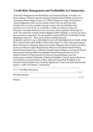 Credit Risk Management and Profitability in Commercial...
Credit Risk Management and Profitability in Commercial Banks in Sweden Ara
Hosna, Bakaeva Manzura and Sun Juanjuan Graduate School Master of Science in
Accounting Master Degree Project No. 2009:36 Supervisor: Inga Lill Johansson
Acknowledgements After several months of hard work our thesis has been
finished. Now it is time to thank everyone warmly who provided their kind
assistance to us. First of all, we would like to thank our supervisor Inga Lill
Johansson, Associate Professor of our University, for her guidance all through our
work. We would like to thank Andreas Hagberg, PhD Candidate, as well for giving us
his constructive suggestions. We are grateful to Johan SjГ¶mark, Credit Risk Control
Department officer in... Show more content on Helpwriting.net ...
R2 BCBS CAR CCF Coef. CRD FIRB FSA ICAAP IFRS IRB LGD N NI NPL NPLR
PD P value R2 ROA ROE RORAC RWA SFSA Signif. TL TSE Adjusted R squared
Basel Committee on Banking Supervision Capital Adequacy Ratio Credit Conversion
Factors Coefficient Capital Requirements Directives Foundation Internal Rating
based Financial Supervisory Authority Internal Capital Adequacy Assessment Process
International Financial Reporting Standards Internal Rating based Loss Given
Default Number (of Observations) Net Income Non performing Loan Non
performing Loan Ratio Probability of Default Probability Value R squared Return on
Assets Return on Equity Return on Risk Adjusted Capital Risk Weighted Asset
Swedish Financial Supervisory Authority Significance Total Loan Total Shareholders
Equity iv Table of Contents 1. Introduction
..............................................................................................................................
1 1.1 1.2 Problem Discussion
......................................................................................................................... 3 1.3
Research question
............................................................................................................................ 4 1.4
Purpose
 