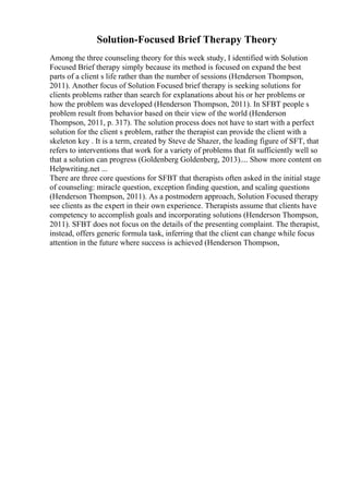 Solution-Focused Brief Therapy Theory
Among the three counseling theory for this week study, I identified with Solution
Focused Brief therapy simply because its method is focused on expand the best
parts of a client s life rather than the number of sessions (Henderson Thompson,
2011). Another focus of Solution Focused brief therapy is seeking solutions for
clients problems rather than search for explanations about his or her problems or
how the problem was developed (Henderson Thompson, 2011). In SFBT people s
problem result from behavior based on their view of the world (Henderson
Thompson, 2011, p. 317). The solution process does not have to start with a perfect
solution for the client s problem, rather the therapist can provide the client with a
skeleton key . It is a term, created by Steve de Shazer, the leading figure of SFT, that
refers to interventions that work for a variety of problems that fit sufficiently well so
that a solution can progress (Goldenberg Goldenberg, 2013).... Show more content on
Helpwriting.net ...
There are three core questions for SFBT that therapists often asked in the initial stage
of counseling: miracle question, exception finding question, and scaling questions
(Henderson Thompson, 2011). As a postmodern approach, Solution Focused therapy
see clients as the expert in their own experience. Therapists assume that clients have
competency to accomplish goals and incorporating solutions (Henderson Thompson,
2011). SFBT does not focus on the details of the presenting complaint. The therapist,
instead, offers generic formula task, inferring that the client can change while focus
attention in the future where success is achieved (Henderson Thompson,
 