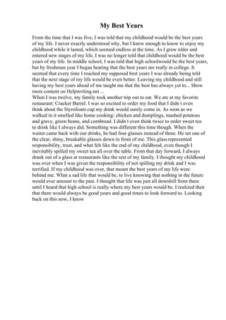 My Best Years
From the time that I was five, I was told that my childhood would be the best years
of my life. I never exactly understood why, but I knew enough to know to enjoy my
childhood while it lasted, which seemed endless at the time. As I grew older and
entered new stages of my life, I was no longer told that childhood would be the best
years of my life. In middle school, I was told that high schoolwould be the best years,
but by freshman year I began hearing that the best years are really in college. It
seemed that every time I reached my supposed best years I was already being told
that the next stage of my life would be even better. Leaving my childhood and still
having my best years ahead of me taught me that the best has always yet to... Show
more content on Helpwriting.net ...
When I was twelve, my family took another trip out to eat. We ate at my favorite
restaurant: Cracker Barrel. I was so excited to order my food that I didn t even
think about the Styrofoam cup my drink would surely come in. As soon as we
walked in it smelled like home cooking: chicken and dumplings, mashed potatoes
and gravy, green beans, and cornbread. I didn t even think twice to order sweet tea
to drink like I always did. Something was different this time though. When the
waiter came back with our drinks, he had four glasses instead of three. He set one of
the clear, shiny, breakable glasses down in front of me. This glassrepresented
responsibility, trust, and what felt like the end of my childhood, even though I
inevitably spilled my sweet tea all over the table. From that day forward, I always
drank out of a glass at restaurants like the rest of my family. I thought my childhood
was over when I was given the responsibility of not spilling my drink and I was
terrified. If my childhood was over, that meant the best years of my life were
behind me. What a sad life that would be, to live knowing that nothing in the future
would ever amount to the past. I thought that life was just all downhill from there
until I heard that high school is really where my best years would be. I realized then
that there would always be good years and good times to look forward to. Looking
back on this now, I know
 