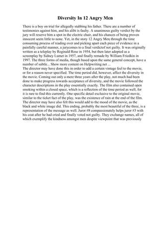 Diversity In 12 Angry Men
There is a boy on trial for allegedly stabbing his father. There are a number of
testimonies against him, and his alibi is faulty. A unanimous guilty verdict by the
jury will reserve him a spot in the electric chair, and his chances of being proven
innocent seem little to none. Yet, in the story 12 Angry Men, through the time
consuming process of reading over and picking apart each piece of evidence in a
painfully careful manner, a jurycomes to a final verdictof not guilty. It was originally
written as a teleplay by Reginald Rose in 1954, but then later adopted as a
screenplay by Sidney Lumet in 1957, and finally remade by William Friedkin in
1997. The three forms of media, though based upon the same general concept, have a
number of subtle... Show more content on Helpwriting.net ...
The director may have done this in order to add a certain vintage feel to the movie,
or for a reason never specified. The time period did, however, affect the diversity in
the movie. Coming out only a mere three years after the play, not much had been
done to make progress towards acceptance of diversity, and the movie followed the
character descriptions in the play essentially exactly. The film also contained open
smoking within a closed space, which is a reflection of the time period as well, for
it is rare to find this currently. One specific detail exclusive to the original movie,
similar to the ticket fact of the play, was the existence of rain at the end of the film.
The director may have also felt this would add to the mood of the movie, as the
black and white image did. This ending, probably the most beautiful of the three, is a
representation of the message as well. Juror #8 compassionately helps juror #3 with
his coat after he had cried and finally voted not guilty. They exchange names, all of
which exemplify the kindness amongst men despite viewpoint that was previously
 