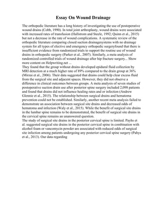 Essay On Wound Drainage
The orthopedic literature has a long history of investigating the use of postoperative
wound drains (Cobb, 1990). In total joint arthroplasty, wound drains were associated
with increased rates of transfusion (Hallstrom and Steele, 1992; Quinn et al., 2015)
but not a decrease in the rate of wound complications. A systematic review of the
orthopedic literature comparing closed suction drainagesystems with no drainage
system for all types of elective and emergency orthopedic surgeryfound that there is
insufficient evidence from randomized trials to support the routine use of wound
drains in orthopedic surgery (Parker et al., 2007). Similarly, a meta analysis of
randomized controlled trials of wound drainage after hip fracture surgery... Show
more content on Helpwriting.net ...
They found that the group without drains developed epidural fluid collection by
MRI detection at a much higher rate of 89% compared to the drain group at 36%
(Mirzai et al., 2006). Their data suggested that drains could help clear excess fluid
from the surgical site and adjacent spaces. However, they did not observe a
difference in clinical outcomes between groups. A meta analysis of seven studies of
postoperative suction drain use after posterior spine surgery included 2,098 patients
and found that drains did not influence healing rates and or infection (Andrew
Glennie et al., 2015). The relationship between surgical drains and hematoma
prevention could not be established. Similarly, another recent meta analysis failed to
demonstrate an association between surgical site drains and decreased odds of
hematoma and infection (Waly et al., 2015). While the benefit of surgical site drains
in the lumbar spine remains to be demonstrated, the benefit of surgical site drains in
the cervical spine remains an unanswered question.
The study of surgical site drains in the posterior cervical spine is limited. Payhs et
al. suggested surgical site drains in the posterior cervical spine in combination with
alcohol foam or vancomycin powder are associated with reduced odds of surgical
site infection among patients undergoing any posterior cervical spine surgery (Pahys
et al., 2013). Our data regarding
 