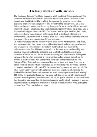 The Daily Interview With Ian Glick
The Dartmoor Tribune The Daily Interview With Ian Glick Today, readers of The
Dartmoor Tribune will be in for a very unexpected treat, as our very own expert
interviewer, Ian Glick, will be retelling the question by question events of an
exclusive interview with the ghost of The Hound Of the Baskervilles. Ian Glick:
Before we begin, I would just like to say how grateful we are to be able to have this
time with you, as I understand that your duties and celebrity status have made you a
very exclusive figure in the afterlife. The Hound: You are just too kind, but I have
been exceedingly busy since my unfortunate death at the hands of those two
meddlesome Londoners and it is not too often that I have had the chance to relay the
gruesome... Show more content on Helpwriting.net ...
Or were you forced into the actions by your cruel owner Mr Stapleton? TH: Well,
you must remember that I am a purebred hunting hound and tracking prey has and
will always be a cornerstone of my nature, but I will say that many of the
unfortunate events that followed my attacks on the moor were motivated by my
unstable physical and mental condition as a result of Mr. Stapleton s abusive
treatment of me as his pet . In his devious scheming and mistreatment of his good
natured wife, he often neglected my own welfare and as a result starved me for
months at a time while I was kenneled on the island in the middle of the foul
Grimpen Mire. This made me considerably more irritable and more desperate to
obtain food for myself, which sometimes led me to dining on a moorland sheep or
occasional traveller in order to fulfill the demands of my ravenous appetite. IG: To
what extent were you aware of Stapleton s malicious intentions of claiming the
Baskerville fortune? Were you aware of his plans or were you entirely unknowing?
TH: While my particular breed may be more well known for our physical strength
over our mental aptitude, it definitely did not take a genius to come to the conclusion
that Stapleton was more than his innocent persona would initially suggest. It was not
uncommon for Mr. Stapleton to mutter to himself when his nerves were getting the
better of him. This enabled me to piece
 
