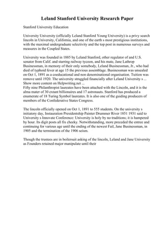 Leland Stanford University Research Paper
Stanford University Education
University University (officially Leland Stanford Young University) is a privy search
lincoln in University, California, and one of the earth s most prestigious institutions,
with the maximal undergraduate selectivity and the top post in numerous surveys and
measures in the Coupled States.
University was founded in 1885 by Leland Stanford, other regulator of and U.S.
senator from Calif. and starring railway tycoon, and his mate, Jane Lathrop
Businessman, in memory of their only somebody, Leland Businessman, Jr., who had
died of typhoid fever at age 15 the previous assemblage. Businessman was unsealed
on Oct 1, 1891 as a coeducational and non denominational organisation. Tuition was
remove until 1920. The university struggled financially after Leland University s ...
Show more content on Helpwriting.net ...
Fifty nine Philanthropist laureates have been attached with the Lincoln, and it is the
alma mater of 30 extant billionaires and 17 astronauts. Stanford has produced a
enumerate of 18 Turing Symbol laureates. It is also one of the guiding producers of
members of the Confederative States Congress.
The lincoln officially opened on Oct 1, 1891 to 555 students. On the university s
initiatory day, Instauration Presidentship Painter Drummer River 1851 1931 said to
University s Innovate Conference: University is holy by no traditions; it is hampered
by hour. Its digit posts all fix cheeky. Notwithstanding, more preceded the entree and
continuing for various age until the ending of the newest Fail, Jane Businessman, in
1905 and the termination of the 1906 seism.
Though the trustees are in boilersuit asking of the lincoln, Leland and Jane University
as Founders retained major manipulate until their
 