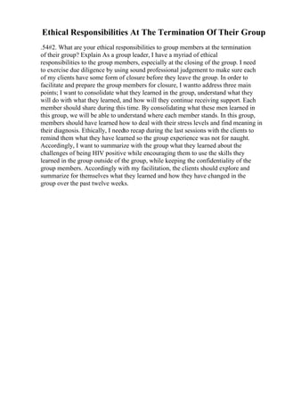 Ethical Responsibilities At The Termination Of Their Group
.54#2. What are your ethical responsibilities to group members at the termination
of their group? Explain As a group leader, I have a myriad of ethical
responsibilities to the group members, especially at the closing of the group. I need
to exercise due diligence by using sound professional judgement to make sure each
of my clients have some form of closure before they leave the group. In order to
facilitate and prepare the group members for closure, I wantto address three main
points; I want to consolidate what they learned in the group, understand what they
will do with what they learned, and how will they continue receiving support. Each
member should share during this time. By consolidating what these men learned in
this group, we will be able to understand where each member stands. In this group,
members should have learned how to deal with their stress levels and find meaning in
their diagnosis. Ethically, I needto recap during the last sessions with the clients to
remind them what they have learned so the group experience was not for naught.
Accordingly, I want to summarize with the group what they learned about the
challenges of being HIV positive while encouraging them to use the skills they
learned in the group outside of the group, while keeping the confidentiality of the
group members. Accordingly with my facilitation, the clients should explore and
summarize for themselves what they learned and how they have changed in the
group over the past twelve weeks.
 