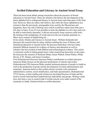 Scribal Education and Literacy in Ancient Israel Essay
There has been much debate among researchers about the presence of formal
education in Ancient Israel. There are scholars who believe the development of the
linear alphabet led to widespread literacy in Ancient Israel and other parts of the Near
East. However, there are others who believe, that while the linear alphabetwas less
extensive than the previously, pictographic texts used by the Phoenicians and
Egyptians, there was still a learning curve which would have taken more than just a
few days to learn. Even if it was possible to learn the alphabet in a few days and even
be able to read shortly thereafter, it did not necessarily mean a person could write.
By looking at the morphology of words and even the use of proper grammar in...
Show more content on Helpwriting.net ...
In his article, Orality and Literacy in Ancient Israel , William Schniedewind
discusses the research done by many scholars tackling the issue of literacy and
formalized education in Ancient Israel. He discusses both those who have done
primarily Biblical research for evidence of literacy and education as well as
scholars who have looked at both Biblical and archaeological evidence. This article
is extremely useful in letting people know what research has been done on this topic.
He discusses the research of Jamieson Drake, Susan Niditch, Simon Parker, Philip
Davies, E.W. Heaton, and James Crenshaw.
First Schniedewind discusses Jamieson Drakes contributions to scribal education.
Jamieson Drake focuses on the physical mechanisms of schools and scribes.
(Schniedewind 328) Jamieson Drake studied settlement patterns of people in Judah as
well as the production of goods and the development of central administration and
monarchy. Jamieson believes that scribal schools correlate with centralized
administrative control, social stratification, and trade specialization. (Schniedewind
327) Literacy, at least reading and writing was developed because of trade and the
need to record what had been traded between individuals and groups. Writing would
have also been a way to control trade if scribal schools were under control of the
monarchy in Judah. Jamieson believes scribal education
 