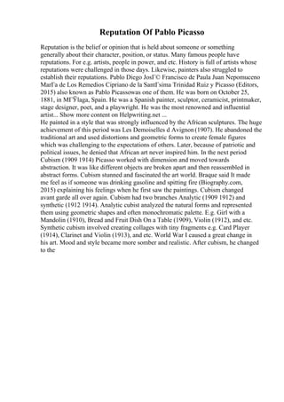 Reputation Of Pablo Picasso
Reputation is the belief or opinion that is held about someone or something
generally about their character, position, or status. Many famous people have
reputations. For e.g. artists, people in power, and etc. History is full of artists whose
reputations were challenged in those days. Likewise, painters also struggled to
establish their reputations. Pablo Diego JosГ© Francisco de Paula Juan Nepomuceno
MarГa de Los Remedios Cipriano de la SantГsima Trinidad Ruiz y Picasso (Editors,
2015) also known as Pablo Picassowas one of them. He was born on October 25,
1881, in MГЎlaga, Spain. He was a Spanish painter, sculptor, ceramicist, printmaker,
stage designer, poet, and a playwright. He was the most renowned and influential
artist... Show more content on Helpwriting.net ...
He painted in a style that was strongly influenced by the African sculptures. The huge
achievement of this period was Les Demoiselles d Avignon(1907). He abandoned the
traditional art and used distortions and geometric forms to create female figures
which was challenging to the expectations of others. Later, because of patriotic and
political issues, he denied that African art never inspired him. In the next period
Cubism (1909 1914) Picasso worked with dimension and moved towards
abstraction. It was like different objects are broken apart and then reassembled in
abstract forms. Cubism stunned and fascinated the art world. Braque said It made
me feel as if someone was drinking gasoline and spitting fire (Biography.com,
2015) explaining his feelings when he first saw the paintings. Cubism changed
avant garde all over again. Cubism had two branches Analytic (1909 1912) and
synthetic (1912 1914). Analytic cubist analyzed the natural forms and represented
them using geometric shapes and often monochromatic palette. E.g. Girl with a
Mandolin (1910), Bread and Fruit Dish On a Table (1909), Violin (1912), and etc.
Synthetic cubism involved creating collages with tiny fragments e.g. Card Player
(1914), Clarinet and Violin (1913), and etc. World War I caused a great change in
his art. Mood and style became more somber and realistic. After cubism, he changed
to the
 