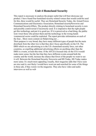 Unit 4 Homeland Security
This report is necessary to analyze the proper outlet that will best showcase our
product. I have found four homeland security related venues that would could be used
for this, three would be useful. They are Homeland Security Today, the Armed Forces
Communications and Electronics Association, Homeland securityNewswire and
Homeland SecurityAffairs. The product directly relating to homeland security is new
and possibly controversial if incorrectly used. It is imperative that the right people
get this technology and put it to good use. If it is perceived as a bad thing, the public
won t trust those who protect them and the technology in the wrong hands
/commercial sector could be exploited. The report provides information on each of
the four... Show more content on Helpwriting.net ...
Their purpose is very broad, they have many different types of people but the main
drawback from the other two is that they don t focus specifically on the US. The
DHS which we are advertising to is the US s homeland security force, not other
countries, so expelling additional advertising efforts on anything other than the
DHS is a waste, at least this time. If the AFCEA focused only on the US it would
make more sense, but the fact that they have different events around both the
country and the world, increase the chance that fewer of the people we want to see
it will. Between the Homeland Security Newswire and HS Today, HS Today makes
more sense. It s much more appealing visually, their magazine adds that I have seen
are nice and it s not likely I would have went out and searched for some of the things
in these ads, if they weren t in the magazine. They also have video and audio
interviews as well as web
 