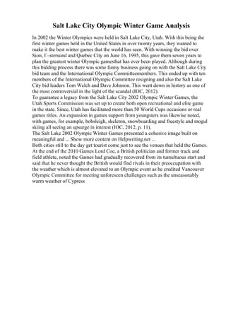 Salt Lake City Olympic Winter Game Analysis
In 2002 the Winter Olympics were held in Salt Lake City, Utah. With this being the
first winter games held in the United States in over twenty years, they wanted to
make it the best winter games that the world has seen. With winning the bid over
Sion, Г–stersund and Quebec City on June 16, 1995, this gave them seven years to
plan the greatest winter Olympic gamesthat has ever been played. Although during
this bidding process there was some funny business going on with the Salt Lake City
bid team and the International Olympic Committeemembers. This ended up with ten
members of the International Olympic Committee resigning and also the Salt Lake
City bid leaders Tom Welch and Dave Johnson. This went down in history as one of
the most controversial in the light of the scandal (IOC, 2012).
To guarantee a legacy from the Salt Lake City 2002 Olympic Winter Games, the
Utah Sports Commission was set up to create both open recreational and elite game
in the state. Since, Utah has facilitated more than 50 World Cups occasions or real
games titles. An expansion in games support from youngsters was likewise noted,
with games, for example, bobsleigh, skeleton, snowboarding and freestyle and mogul
skiing all seeing an upsurge in interest (IOC, 2012, p. 11).
The Salt Lake 2002 Olympic Winter Games presented a cohesive image built on
meaningful and ... Show more content on Helpwriting.net ...
Both cities still to the day get tourist come just to see the venues that held the Games.
At the end of the 2010 Games Lord Coe, a British politician and former track and
field athlete, noted the Games had gradually recovered from its tumultuous start and
said that he never thought the British would find rivals in their preoccupation with
the weather which is almost elevated to an Olympic event as he credited Vancouver
Olympic Committee for meeting unforeseen challenges such as the unseasonably
warm weather of Cypress
 