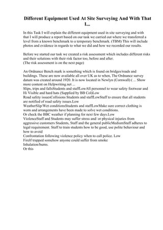 Different Equipment Used At Site Surveying And With That
I...
In this Task I will explain the different equipment used in site surveying and with
that I will produce a report based on our task we carried out where we transferred a
level from a known benchmark to a temporary benchmark. (TBM) This will include
photos and evidence in regards to what we did and how we recorded our results.
Before we started our task we created a risk assessment which includes different risks
and their solutions with their risk factor too, before and after.
(The risk assessment is on the next page)
An Ordnance Bench mark is something which is found on bridges/roads and
buildings. These are now available all over UK as to when, The Ordnance survey
datum was created around 1920. It is now located in Newlyn (Cornwall) ( ... Show
more content on Helpwriting.net ...
Slips, trips and fallsStudents and staffLowAll personnel to wear safety footwear and
Hi Visible and hard hats (Supplied by BB Col)Low
Road safety issuesCollisions Students and staffLowStaff to ensure that all students
are notified of road safety issues.Low
WeatherSlip/Wet conditionsStudents and staffLowMake sure correct clothing is
worn and arrangements have been made to solve wet conditions.
Or check the BBC weather if planning for next few days.Low
ViolenceStaff and Students may suffer stress and/ or physical injuries from
aggressive customers Students, Staff and the general publicMediumStaff adheres to
legal requirement. Staff to train students how to be good, use polite behaviour and
how to avoid
Confrontation following violence policy when to call police. Low
FireIf trapped somehow anyone could suffer from smoke
Inhalation/burns.
Or this
 