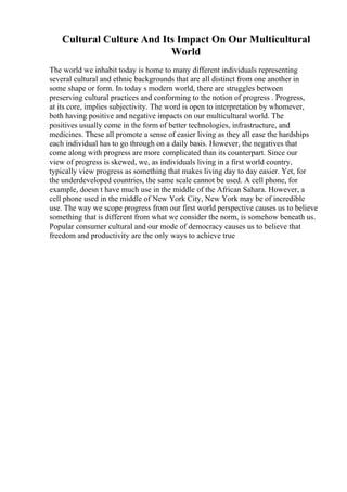Cultural Culture And Its Impact On Our Multicultural
World
The world we inhabit today is home to many different individuals representing
several cultural and ethnic backgrounds that are all distinct from one another in
some shape or form. In today s modern world, there are struggles between
preserving cultural practices and conforming to the notion of progress . Progress,
at its core, implies subjectivity. The word is open to interpretation by whomever,
both having positive and negative impacts on our multicultural world. The
positives usually come in the form of better technologies, infrastructure, and
medicines. These all promote a sense of easier living as they all ease the hardships
each individual has to go through on a daily basis. However, the negatives that
come along with progress are more complicated than its counterpart. Since our
view of progress is skewed, we, as individuals living in a first world country,
typically view progress as something that makes living day to day easier. Yet, for
the underdeveloped countries, the same scale cannot be used. A cell phone, for
example, doesn t have much use in the middle of the African Sahara. However, a
cell phone used in the middle of New York City, New York may be of incredible
use. The way we scope progress from our first world perspective causes us to believe
something that is different from what we consider the norm, is somehow beneath us.
Popular consumer cultural and our mode of democracy causes us to believe that
freedom and productivity are the only ways to achieve true
 
