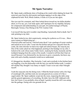 Mr Spatz Narrative
Mr. Spatz made a deliberate show of looking at his watch while shaking his head. He
removed a pen from his shirt pocket and began tapping it on the edge of the
clipboard he held. Well, Mister Jenkins, it looks as if you are late again.
Our eyes met for a moment, and I then looked down toward my ten dollar pleather
shoes, as if to say, yes, I am tardy again, and I apologize for my stupidity and pray
for compassion and understanding on your part, oh exalted manager of Peachy
Burroughs Terrace, Fine Dining at the P.B. Country Club.
I cut myself shaving and it wouldn t stop bleeding. I practically bled to death. See? I
said, pointing to my shirt.
Mr. Spatz looked at my shirt suspiciously, raising his eyebrows as if it was... Show
more content on Helpwriting.net ...
I brewed coffee and iced tea. I brewed some decaf. I ate a package of oyster crackers
and sucked on an ice cube. I went into the kitchen and got two soup pots from the
cooks, the clam chowder we had every night and salmon bisque, the soup du jour.
One of the cooks asked me what happened, pointing to the bandage on my chin. I
looked at the cook whose name I didn t know, studying his bushy mustache and the
toothpick hanging from the corner of his mouth. I wanted to tell him that I had cut
myself because I was distracted by my decision to grow a mustache, but knew any
man with such a healthy mustache would never understand.
4 I shrugged my shoulders. Muy borracho, I said, and everybody in the kitchen burst
out laughing, even the dishwasher with the lazy eye and the broken teeth. I couldn t
tell whether they thought I was funny or stupid. I wasn t even sure what I thought
myself.
I took the soup pots into the dining room. I filled the bread warmer with a few bags
of sourdough rolls, and then took one out and gnawed on a corner of it like a
caged rodent. Mr. Spatz suddenly swept into the room, inspecting the table setup
and the general appearance of everything. He didn t have his EDF clipboard with
him, but I knew it was probably close at hand. I quickly tossed the roll I was eating
into the garbage. Eating rolls was grounds for an
 