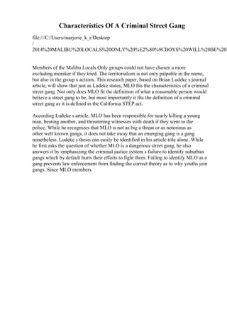 Characteristics Of A Criminal Street Gang
file:///C:/Users/marjorie_k_r/Desktop
/
2014%20MALIBU%20LOCALS%20ONLY%20%E2%80%9CBOYS%20WILL%20BE%20B
Members of the Malibu Locals Only groups could not have chosen a more
excluding moniker if they tried. The territorialism is not only palpable in the name,
but also in the group s actions. This research paper, based on Brian Ludeke s journal
article, will show that just as Ludeke states, MLO fits the characteristics of a criminal
street gang. Not only does MLO fit the definition of what a reasonable person would
believe a street gang to be, but most importantly it fits the definition of a criminal
street gang as it is defined in the California STEP act.
According Ludeke s article, MLO has been responsible for nearly killing a young
man, beating another, and threatening witnesses with death if they went to the
police. While he recognizes that MLO is not as big a threat or as notorious as
other well known gangs, it does not take away that an emerging gang is a gang
nonetheless. Ludeke s thesis can easily be identified in his article title alone. While
he first asks the question of whether MLO is a dangerous street gang, he also
answers it by emphasizing the criminal justice system s failure to identify suburban
gangs which by default hurts their efforts to fight them. Failing to identify MLO as a
gang prevents law enforcement from finding the correct theory as to why youths join
gangs. Since MLO members
 