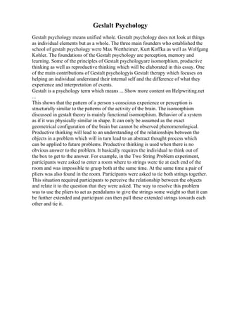 Geslalt Psychology
Gestalt psychology means unified whole. Gestalt psychology does not look at things
as individual elements but as a whole. The three main founders who established the
school of gestalt psychology were Max Wertheimer, Kurt Koffka as well as Wolfgang
Kohler. The foundations of the Gestalt psychology are perception, memory and
learning. Some of the principles of Gestalt psychologyare isomorphism, productive
thinking as well as reproductive thinking which will be elaborated in this essay. One
of the main contributions of Gestalt psychologyis Gestalt therapy which focuses on
helping an individual understand their internal self and the difference of what they
experience and interpretation of events.
Gestalt is a psychology term which means ... Show more content on Helpwriting.net
...
This shows that the pattern of a person s conscious experience or perception is
structurally similar to the patterns of the activity of the brain. The isomorphism
discussed in gestalt theory is mainly functional isomorphism. Behavior of a system
as if it was physically similar in shape. It can only be assumed as the exact
geometrical configuration of the brain but cannot be observed phenomenological.
Productive thinking will lead to an understanding of the relationships between the
objects in a problem which will in turn lead to an abstract thought process which
can be applied to future problems. Productive thinking is used when there is no
obvious answer to the problem. It basically requires the individual to think out of
the box to get to the answer. For example, in the Two String Problem experiment,
participants were asked to enter a room where to strings were tie at each end of the
room and was impossible to grasp both at the same time. At the same time a pair of
pliers was also found in the room. Participants were asked to tie both strings together.
This situation required participants to perceive the relationship between the objects
and relate it to the question that they were asked. The way to resolve this problem
was to use the pliers to act as pendulums to give the strings some weight so that it can
be further extended and participant can then pull these extended strings towards each
other and tie it.
 