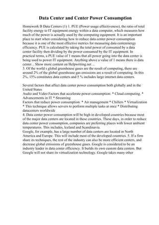 Data Center and Center Power Consumption
Homework B Data Centers (1) 1. PUE (Power usage effectiveness), the ratio of total
facility energy to IT equipment energy within a data computer, which measures how
much of the power is actually used by the computing equipment. It is an important
place to start when considering how to reduce data center power consumption
because it is one of the most effective metrics for measuring data centerenergy
efficiency. PUE is calculated by taking the total power of consumed by a data
center facility then dividing by the power consumed by the IT equipment. In
practical terms, a PUE value of 1 means that all power going into the data center is
being used to power IT equipment. Anything above a value of 1 means there is data
center... Show more content on Helpwriting.net ...
3. Of the world s global greenhouse gases are the result of computing, there are
around 2% of the global greenhouse gas emissions are a result of computing. In this
2%, 15% constitutes data centers and 5 % includes large internet data centers.
Several factors that affect data center power consumption both globally and in the
United States
Audio and Video Factors that accelerate power consumption: * Cloud computing. *
Advancements in IT * Streaming
Factors that reduce power consumption: * Air management * Chillers * Virtualization
* This technique allows servers to perform multiple tasks at once * Distributing
datacenters worldwide
4. Data center power consumption will be high in developed countries because most
of the major data centers are located in these countries. These days, in order to reduce
data center power consumption, companies are preferring places with lower ambient
temperatures. This includes, Iceland and Scandinavia.
Google, for example, has a large number of data centers are located in North
America and Europe. This will include most of the developed countries. 5. If a firm
share its techniques, the rest of the industry can also be more efficient centers, and
decrease global emissions of greenhouse gases. Google is considered to be an
industry leader in data center efficiency. It builds its own custom data centers. But
Google will not share its virtualization technology. Google takes many other
 