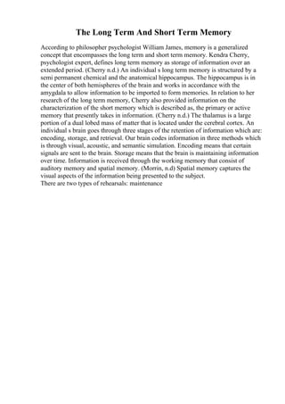 The Long Term And Short Term Memory
According to philosopher psychologist William James, memory is a generalized
concept that encompasses the long term and short term memory. Kendra Cherry,
psychologist expert, defines long term memory as storage of information over an
extended period. (Cherry n.d.) An individual s long term memory is structured by a
semi permanent chemical and the anatomical hippocampus. The hippocampus is in
the center of both hemispheres of the brain and works in accordance with the
amygdala to allow information to be imported to form memories. In relation to her
research of the long term memory, Cherry also provided information on the
characterization of the short memory which is described as, the primary or active
memory that presently takes in information. (Cherry n.d.) The thalamus is a large
portion of a dual lobed mass of matter that is located under the cerebral cortex. An
individual s brain goes through three stages of the retention of information which are:
encoding, storage, and retrieval. Our brain codes information in three methods which
is through visual, acoustic, and semantic simulation. Encoding means that certain
signals are sent to the brain. Storage means that the brain is maintaining information
over time. Information is received through the working memory that consist of
auditory memory and spatial memory. (Morrin, n.d) Spatial memory captures the
visual aspects of the information being presented to the subject.
There are two types of rehearsals: maintenance
 