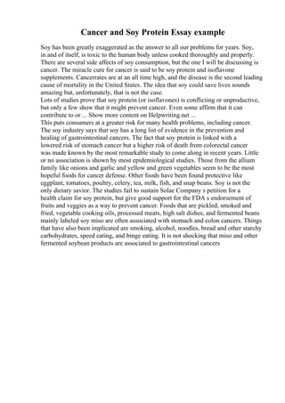 Cancer and Soy Protein Essay example
Soy has been greatly exaggerated as the answer to all our problems for years. Soy,
in and of itself, is toxic to the human body unless cooked thoroughly and properly.
There are several side affects of soy consumption, but the one I will be discussing is
cancer. The miracle cure for cancer is said to be soy protein and isoflavone
supplements. Cancerrates are at an all time high, and the disease is the second leading
cause of mortality in the United States. The idea that soy could save lives sounds
amazing but, unfortunately, that is not the case.
Lots of studies prove that soy protein (or isoflavones) is conflicting or unproductive,
but only a few show that it might prevent cancer. Even some affirm that it can
contribute to or ... Show more content on Helpwriting.net ...
This puts consumers at a greater risk for many health problems, including cancer.
The soy industry says that soy has a long list of evidence in the prevention and
healing of gastrointestinal cancers. The fact that soy protein is linked with a
lowered risk of stomach cancer but a higher risk of death from colorectal cancer
was made known by the most remarkable study to come along in recent years. Little
or no association is shown by most epidemiological studies. Those from the allium
family like onions and garlic and yellow and green vegetables seem to be the most
hopeful foods for cancer defense. Other foods have been found protective like
eggplant, tomatoes, poultry, celery, tea, milk, fish, and snap beans. Soy is not the
only dietary savior. The studies fail to sustain Solae Company s petition for a
health claim for soy protein, but give good support for the FDA s endorsement of
fruits and veggies as a way to prevent cancer. Foods that are pickled, smoked and
fried, vegetable cooking oils, processed meats, high salt dishes, and fermented beans
mainly labeled soy miso are often associated with stomach and colon cancers. Things
that have also been implicated are smoking, alcohol, noodles, bread and other starchy
carbohydrates, speed eating, and binge eating. It is not shocking that miso and other
fermented soybean products are associated to gastrointestinal cancers
 